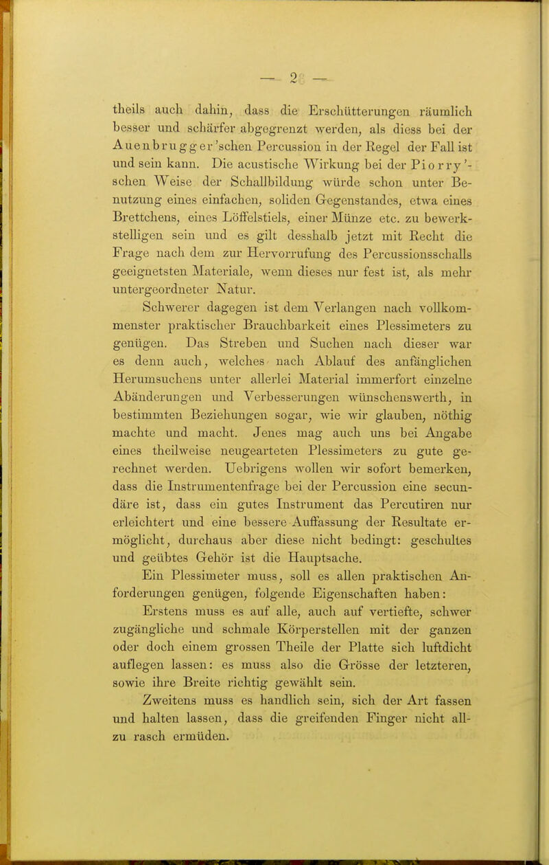 theils auch dahin, dass die Erschütterungen räumlich besser und schärfer abgegrenzt %yerden, als diess bei der Aue n b ru g g er 'sehen Percussion in der Regel der Fall ist und sein kann. Die acustische Wirkung bei der Pio r ry '- sehen Weise der Schallbildung würde schon unter Be- nutzung eines einfachen, soliden Gregenstandes, etwa eines Brettchens, eines Löffelstiels, einer Münze etc. zu bewerk- stelligen sein und es gilt desshalb jetzt mit Recht die Frage nach dem zur Hervorrufung des Percussionsschalls geeignetsten Materiale, wenn dieses nur fest ist, als mehr untergeordneter Natur. Schwerer dagegen ist dem Vei'langen nach vollkom- menster praktischer Brauchbarkeit eines Plessimeters zu genügen. Das Streben und Suchen nach dieser war es denn auch, welches nach Ablauf des anfänglichen Herumsuchens unter allerlei Material immerfort einzelne Abänderungen und Verbesserungen wünschenswerth, in bestimmten Beziehungen sogar, wie wir glauben, nöthig machte und macht. Jenes mag auch uns bei Angabe eines theilweise neugearteten Plessimeters zu gute ge- rechnet werden. Uebrigens wollen wir sofort bemerken, dass die Instrumentenfrage bei der Percussion eine secun- däre ist, dass ein gutes Instrument das Percutiren nur erleichtert und eine bessere Auffassung der Resultate er- möglicht, durchaus aber diese nicht bedingt: geschultes und geübtes Gehör ist die Hauptsache. Ein Plessimeter muss, soll es allen praktischen An- forderungen genügen, folgende Eigenschaften haben: Erstens muss es auf alle, auch auf vertiefte, schwer zugängliche und schmale Körperstellen mit der ganzen oder doch einem grossen Theile der Platte sich luftdicht auflegen lassen: es muss also die Grösse der letzteren, sowie ihre Breite richtig gewählt sein. Zweitens muss es handlich sein, sich der Art fassen und halten lassen, dass die greifenden Finger nicht all- zu rasch ermüden.