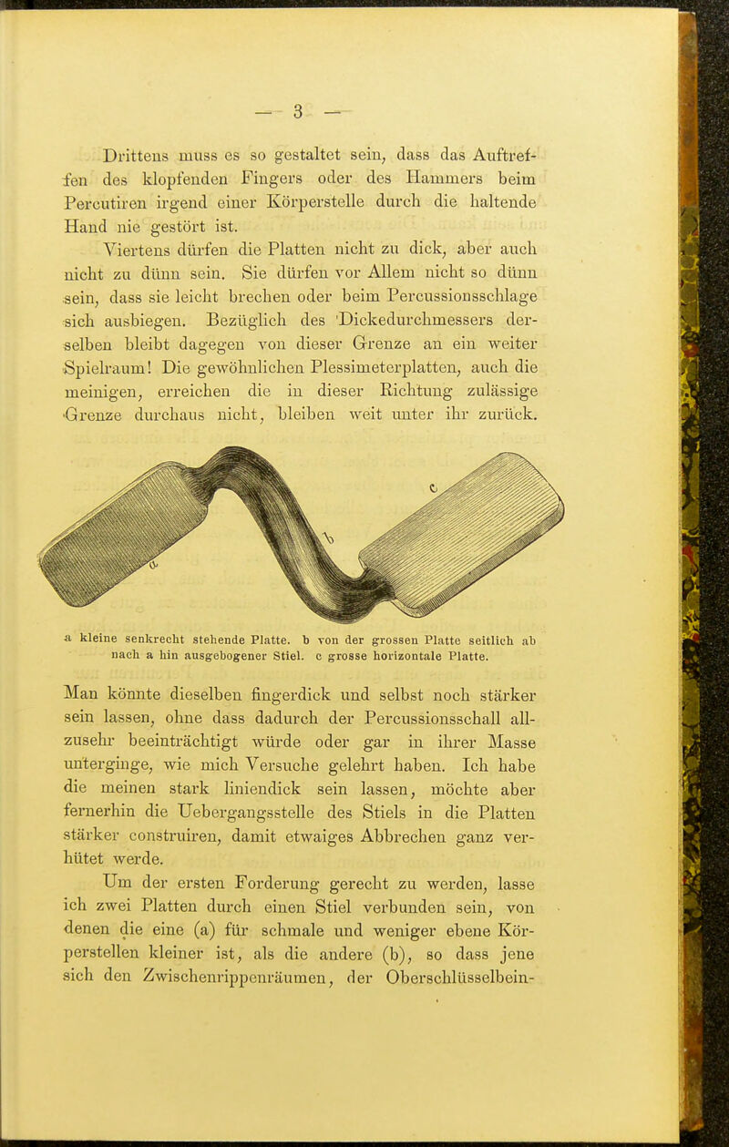 Drittens muss es so gestaltet sein; dass das Auftref- fen des klopfenden Fingers oder des Hammers beim Percutiren irgend einer Körperstelle dm'ch die haltende Hand nie gestört ist. Viertens dürfen die Platten nicht zu dick, aber auch nicht zu dünn sein. Sie dürfen vor Allem nicht so dünn •sein, dass sie leicht brechen oder beim Percussionsschlage ■sich ausbiegen. Bezüglich des 'Dickedurchmessers der- selben bleibt dagegen von dieser Grenze an ein weiter Spielraum! Die gewöhnlichen Plessimetei-platteU; auch die meinigen, erreichen die in dieser Richtung zulässige •Grenze durchaus nicht, bleiben weit unter ihr zurück. & kleine senkrecht stehende Platte, b von der grossen Platte seitlich ah nach a hin ausgehogener Stiel, c grosse horizontale Platte. Man könnte dieselben fingerdick und selbst noch stärker sein lassen, ohne dass dadurch der Percussionsschall all- zusehr beeinträchtigt würde oder gar in ihrer Masse unterginge, wie mich Versuche gelehrt haben. Ich habe die meinen stark liniendick sein lassen, möchte aber fernerhin die Uebergangsstelle des Stiels in die Platten stärker construh-en, damit etwaiges Abbrechen ganz ver- hütet werde. Um der ersten Forderung gerecht zu werden, lasse ich zwei Platten durch einen Stiel verbunden sein, von denen die eine (a) für schmale und weniger ebene Kör- perstellen kleiner ist, als die andere (b), so dass jene sich den Zwischenrippenräumen, der Oberschlüsselbein-