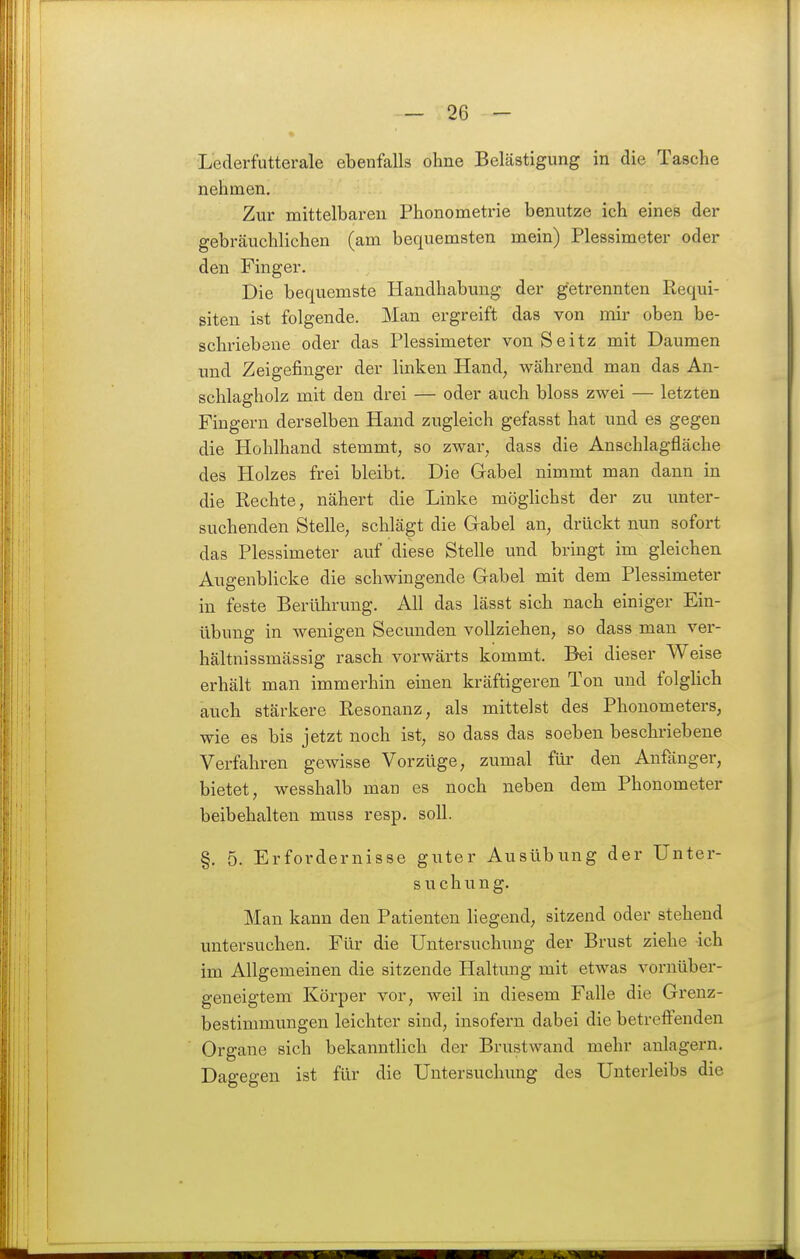 Lederfutterale ebenfalls ohne Belästigung in die Tasche nehmen. Zur mittelbaren Phonometrie benutze ich eines der gebräuchlichen (am bequemsten mein) Plessimeter oder den Finger. Die bequemste Handhabung der getrennten Requi- siten ist folgende. Man ergreift das von mir oben be- schriebene oder das Plessimeter von Seitz mit Daumen und Zeigefinger der linken Hand, während man das An- schlagholz mit den drei — oder auch bloss zwei — letzten Fingern derselben Hand zugleich gefasst hat und es gegen die Hohlhand stemmt, so zwar, dass die Anschlagfläche des Holzes frei bleibt. Die Gabel nimmt man dann in die Rechte, nähert die Linke möghchst der zu unter- suchenden Stelle, schlägt die Gabel an, drückt nun sofort das Plessimeter auf diese Stelle und bringt im gleichen AugenbHcke die schwingende Gabel mit dem Plessimeter in feste Berührung. All das lässt sich nach einiger Ein- übung in wenigen Secunden vollziehen, so dass man ver- hältnissmässig rasch vorwärts kommt. Bei dieser Weise erhält man immerhin einen kräftigeren Ton und folghch auch stärkere Resonanz, als mittelst des Phonometers, wie es bis jetzt noch ist, so dass das soeben beschriebene Verfahren gewisse Vorzüge, zumal für den Anfänger, bietet, wesshalb man es noch neben dem Phonometer beibehalten muss resp. soll. §. 5. Erfordernisse guter Ausübung der Unter- suchving. Man kann den Patienten liegend, sitzend oder stehend untersuchen. Für die Untersuchung der Brust ziehe ich im Allgemeinen die sitzende Haltung mit etwas voruüber- geneigtem Körper vor, weil in diesem Falle die Grenz- bestimmungen leichter sind, insofern dabei die betreffenden Organe sich bekanntlich der Brustwand mehr anlagern. Dagegen ist für die Untersuchung des Unterleibs die