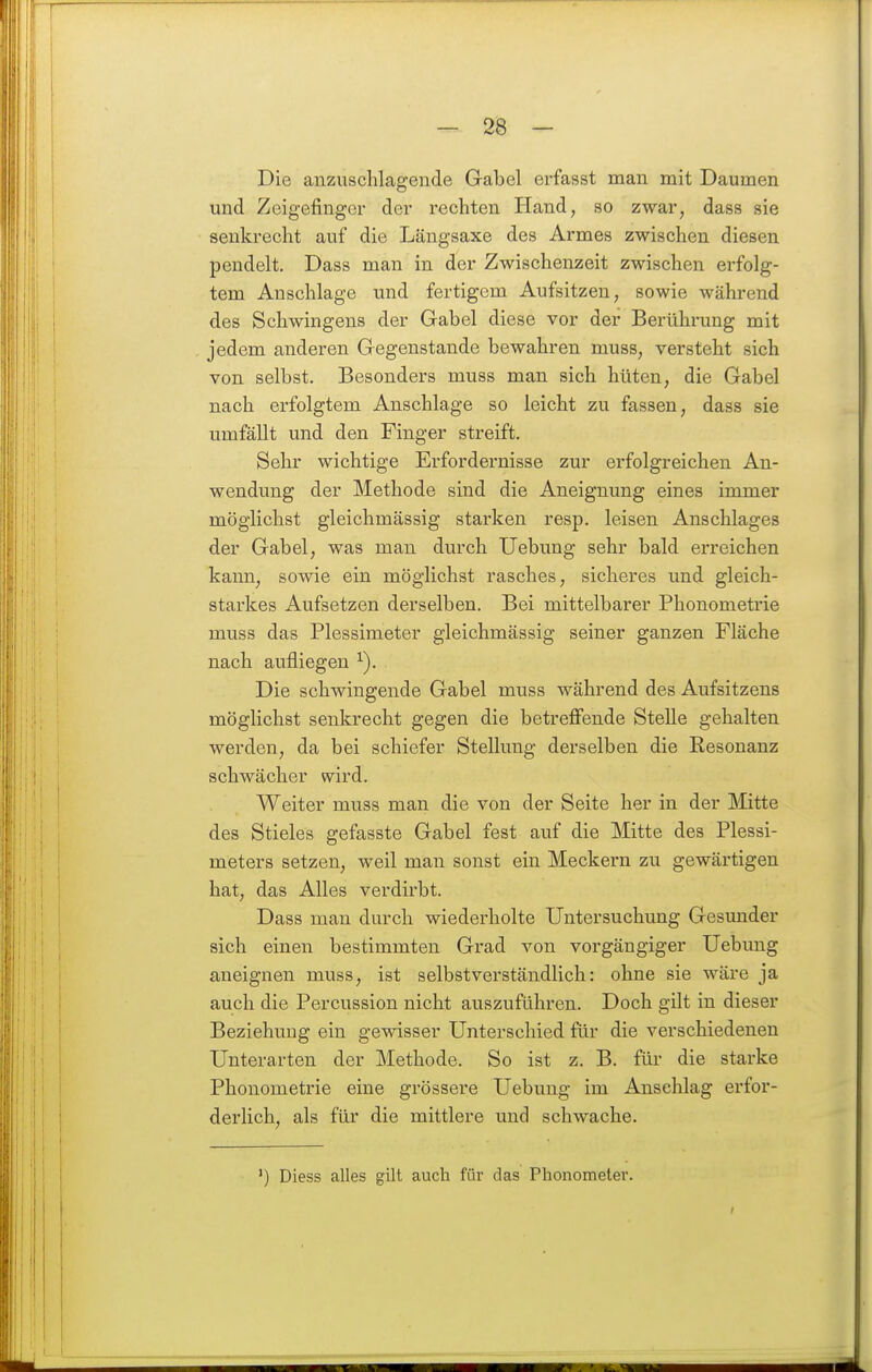 Die anzuschlagende Gabel erfasst man mit Daumen und Zeigefinger der rechten Hand, so zwar, dass sie senkrecht auf die Längsaxe des Armes zwischen diesen pendelt. Dass man in der Zwischenzeit zwischen erfolg- tem Anschlage und fertigem Aufsitzen, sowie während des Schwingens der Gabel diese vor der Berührung mit jedem anderen Gegenstande bewahren muss, versteht sich von selbst. Besonders muss man sich hüten, die Gabel nach erfolgtem Anschlage so leicht zu fassen, dass sie umfällt und den Finger streift. Sehr wichtige Erfordernisse zur erfolgreichen An- wendung der Methode sind die Aneignung eines immer möglichst gleichmässig starken resp. leisen Anschlages der Gabel, was man durch Uebung sehr bald erreichen kann, sowie ein möglichst rasches, sicheres und gleich- starkes Aufsetzen derselben. Bei mittelbarer Phonometrie muss das Plessimeter gleichmässig seiner ganzen Fläche nach aufliegen Die schwingende Gabel muss während des Aufsitzens möglichst senkrecht gegen die betreffende Stelle gehalten werden, da bei schiefer Stellung derselben die Resonanz schwächer wird. Weiter muss man die von der Seite her in der Mitte des Stieles gefasste Gabel fest auf die Mitte des Plessi- meters setzen, weil man sonst ein Meckern zu gewärtigen hat, das Alles verdirbt. Dass mau durch wiederholte Untersuchung Gesunder sich einen bestimmten Grad von vorgängiger Uebung aneignen muss, ist selbstverständlich: ohne sie wäre ja auch die Percussion nicht auszuführen. Doch gilt in dieser Beziehung ein gewisser Unterschied für die verschiedenen Unterarten der Methode. So ist z. B. für die starke Phonometrie eine grössere Uebung im Anschlag ei'for- derlich, als für die mittlere und schwache. ') Diess alles gilt auch für das Phonometer.
