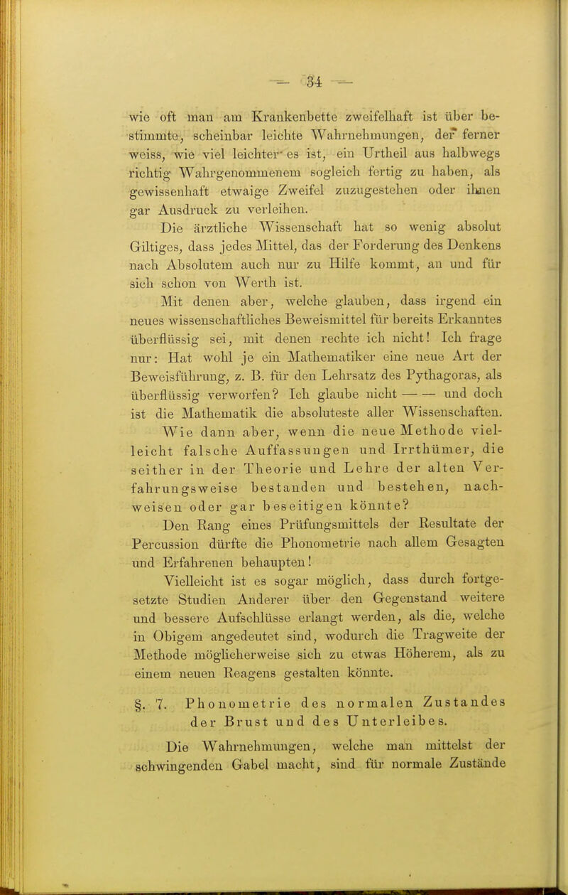 wie oft man am Kraukenbette zweifelhaft ist über be- stimmte, scheinbar leichte Wahrnehmungen, der ferner weiss, wie viel leichter' es ist, ein Urtheil aus halbwegs richtig Wahrgenommenem sogleich fertig zu haben, als gewissenhaft etwaige Zweifel zuzugestehen oder ihaien gar Ausdruck zu verleihen. Die ärzthche Wissenschaft hat so wenig absolut Giltiges, dass jedes Mittel, das der Forderung des Denkens nach Absolutem auch nur zu Hilfe kommt, an und für sich schon von Werth ist. Mit denen aber, welche glauben, dass irgend ein neues wissenschaftliches Beweismittel für bereits Erkanntes überflüssig sei, mit denen rechte ich nicht! Ich frage nur: Hat wohl je ein Mathematiker eine neue Art der Beweisführung, z. B. für den Lehrsatz des Pythagoras, als überflüssig verworfen? Ich glaube nicht und doch ist die Mathematik die absoluteste aller Wissenschaften. Wie dann aber, wenn die neue Methode viel- leicht falsche Auffassungen und Irrthümer, die seither in der Theorie und Lehre der alten Ver- fahrungsweise bestanden und bestehen, nach- weisen oder gar beseitigen könnte? Den Rang eines Prüfungsmittels der Resultate der Percussion dürfte die Phonometrie nach allem Gesagten und Erfahrenen behaupten! Vielleicht ist es sogar möglich, dass durch fortge- setzte Studien Anderer über den Gegenstand weitere und bessere Aufschlüsse erlangt werden, als die, welche in Obigem angedeutet sind, wodurch die Tragweite der Methode möglicherweise sich zu etwas Höherem, als zu einem neuen Reagens gestalten könnte. §. 7. Phonometrie des normalen Zustandes der Brust und des Unterleibes. Die Wahrnehmungen, welche man mittelst der schwingenden Gabel macht, sind füi* normale Zustände