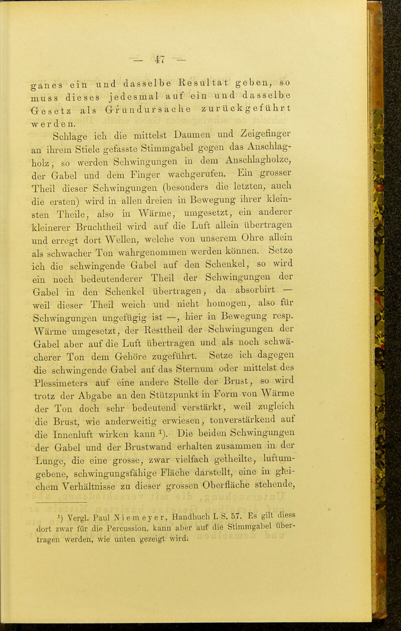 ganes ein und dasselbe Resultat geben, so muss dieses jedesmal auf ein und dasselbe Gesetz als Grundursache zurückgeführt TV e r d e n. Schlage ich die mittelst Daumen imd Zeigefinger an ihrem Stiele gefasste Stimmgabel gegen das Anschlag- holz, so werden Schwingungen in dem Anschlagholze, der Gabel und dem Finger wachgerufen. Ein grosser Theil dieser Schwingungen (besonders die letzten, auch die ersten) wird in allen di-eien in Bewegung ihrer klein- sten Theile, also in Wärme, umgesetzt, ein anderer kleinerer Bruchtheil wird auf die Luft allem übertragen und erregt dort Wellen, welche von unserem Ohre allein als schwacher Ton wahrgenommen werden können. Setze ich die schwingende Gabel auf den Schenkel, so wird ein noch bedeutenderer Theil der Schwingungen der Gabel m den Schenkel übertragen, da absorbirt — weil dieser Theil weich und nicht homogen, also für Schwingungen ungefügig ist —, hier in Bewegung resp. Wärme umgesetzt, der Resttheil der Schwingungen der Gabel aber auf die Luft übertragen und als noch schwä- cherer Ton dem Gehöre zugeführt. Setze ich dagegen ■die schwingende Gabel auf das Sternum oder mittelst des Plessimeters auf eine andere Stelle der Brust, so wird trotz der Abgabe an den Stützpimkt in Form von Wärme der Ton doch sehr bedeutend verstärkt, weil zugleich die Brust, wie anderweitig erwiesen, tonverstärkend auf die Innenluft wii-ken kann i). Die beiden Schwingungen der Gabel und der Brustwand erhalten zusammen in der Lunge, die eine grosse, zwar vielfach gelheilte, luftum- gebene, schwingungsfähige Fläche darstellt, eine in glei- chem Verhältnisse zu dieser grossen Oberfläche stehende, Vergl. Paul N i e m e y e r, Handbuch I. S. 57. Es gilt diess dort zwar für die Percussion, kann aber auf die Stimmgabel über- tragen werden, wie unten gezeigt wird.