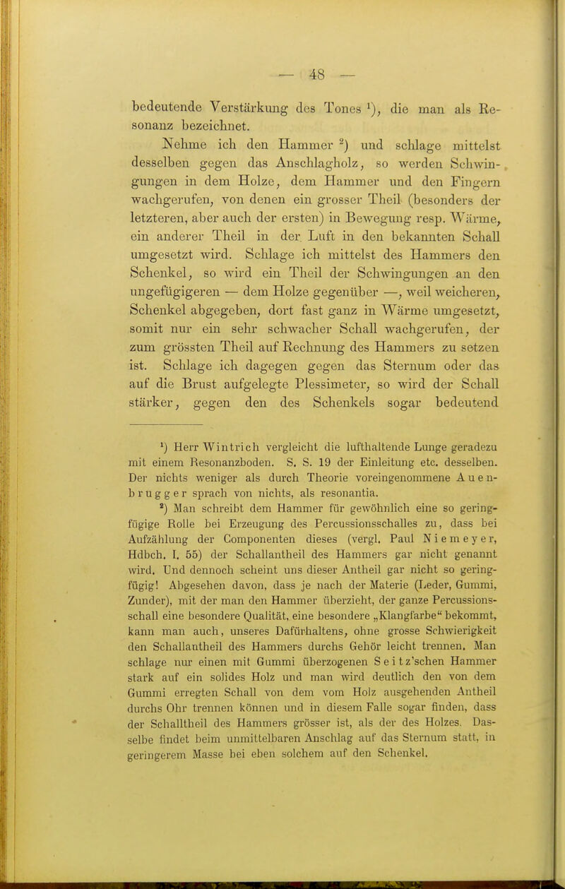 bedeutende Verstärkung des Tones die man als Re- sonanz bezeichnet. Nehme ich den Hammer ^) und sclilage mittelst desselben gegen das Anschlagholz, so werden Schwin- gungen in dem Holze, dem Hammer und den Fingern wachgerufen, von denen ein grosser Theil (besonders der letzteren, aber auch der ersten) in Bewegung resp. Wäi-me^ ein anderer Theil in der Luft in den bekannten Schall umgesetzt wird. Schlage ich mittelst des Hammers den Schenkel; so wird ein Theil der Schwingungen an den ungefügigeren — dem Holze gegenüber —, weil weicheren^ Schenkel abgegeben, dort fast ganz in Wärme umgesetzt, somit nur ein sehr schwacher Schall wachgerufen, der zum grössten Theil auf Rechnung des Hammers zu setzen ist. Schlage ich dagegen gegen das Sternum oder das auf die Brust aufgelegte Plessimeter, so wird der Schall stärker, gegen den des Schenkels sogar bedeutend Herr Wintrich vergleicht die lufthaltende Lunge geradezu mit einem Resonanzboden. S. S. 19 der Einleitung etc. desselben. Der nichts weniger als durch Theorie voreingenommene A u e u- b r u g g e r sprach von nichts, als resonantia. *) Man schreibt dem Hammer für gewöhnlich eine so gering- fügige Rolle bei Erzeugung des Percussionsschalles zu, dass bei Aufzählung der Componenten dieses (vergl. Paul N i e m e y e r, Hdbch. I. 55) der Schallantheil des Hammers gar nicht genannt wird. Und dennoch scheint uns dieser Antheil gar nicht so gering- fügig! Abgesehen davon, dass je nach der Materie (Leder, Gummi, Zunder), mit der man den Hammer überzieht, der ganze Percussions- schall eine besondere Qualität, eine besondere „Klangfarbe bekommt, kann man auch, unseres Dafürhaltens, ohne grosse Schwierigkeit den Schallantheil des Hammers durchs Gehör leicht trennen. Man schlage nm' einen mit Gummi überzogenen Seit z'schen Hammer stark auf ein solides Holz und man wird deutlich den von dem Gummi erregten Schall von dem vom Holz ausgehenden Antheil durchs Ohr trennen können und in diesem Falle sogar finden, dass der Schalltheil des Hammers grösser ist, als der des Holzes. Das- selbe findet beim unmittelbaren Anschlag auf das Sternum statt, in geringerem Masse bei eben solchem auf den Schenkel.