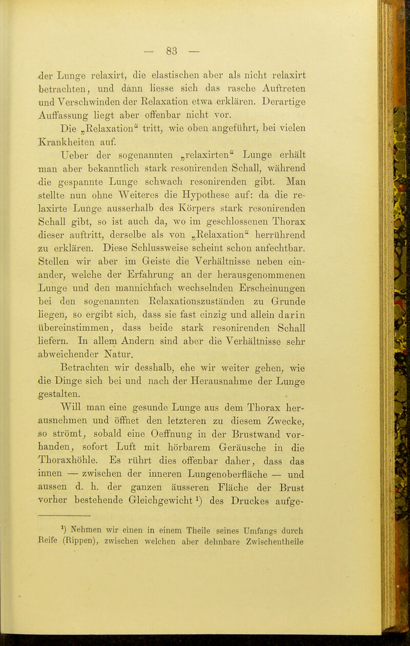 .<3er Lunge relaxirt^ die elastischen aber als nicht relaxirt betrachten, und dann Hesse sich das rasche Auftreten und Verschwinden der Relaxation etwa erklären. Derartige Auffassung liegt aber offenbar nicht vor. Die ^Relaxation* tritt, wie oben angeführt, bei vielen Krankheiten auf. lieber der sogenannten „relaxirten'' Lunge erhält man aber bekanntlich stark resonirenden Schall, während die gespannte Lunge schwach resonirenden gibt. Man stellte nun ohne Weiteres die Hypothese auf: da die re- laxirte Lunge ausserhalb des Körpers stark resonirenden Schall gibt, so ist auch da, wo im geschlossenen Thorax dieser auftritt, derselbe als von „Relaxation herrührend zu erklären. Diese Schlussweise scheint schon anfechtbar. Stellen wir aber im Geiste die Verhältnisse neben ein- ander, welche der Erfahrung an der herausgenommenen Lunge und den mannichfach wechselnden Erscheinungen bei den sogenannten Relaxationszustäuden zu Grunde hegen, so ergibt sich, dass sie fast einzig und allein darin übereinstimmen, dass beide stark resonirenden Schall liefern. In allem Andern sind aber die Verhältnisse sehr abweichender Natur. Betrachten wir desshalb, ehe wir weiter gehen, wie die Dinge sich bei und nach der Herausnahme der Lunge gestalten. Will man eine gesunde Lunge aus dem Thorax her- ausnehmen und öfihet den letzteren zu diesem Zwecke, so strömt, sobald eine Oeffnung in der Brustwand vor- handen, sofort Luft mit hörbarem Geräusche in die Thoraxhöhle. Es rührt dies offenbar daher, dass das innen — zwischen der inneren Lungenoberfläche — und aussen d. h. der ganzen äusseren Fläche der Brust vorher bestehende Gleichgewicht ^) des Druckes aufge- Nehmen wir einen in einem Theile seines Umfangs durcii Reife (Rippen), zwischen welchen aber dehnbare Zwischentheile