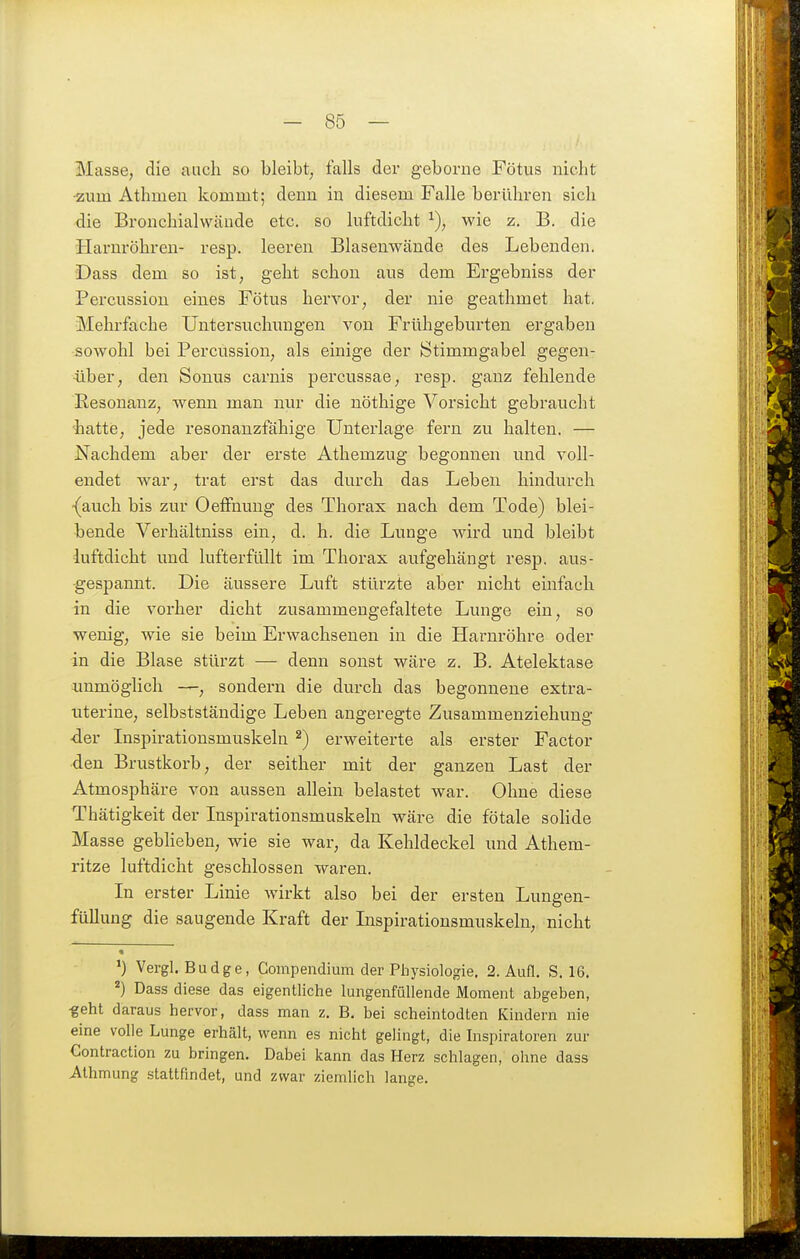 Masse, die auch so bleibt, falls der geborne Fötus nicht •zum Athmen kommt; denn iu diesem Falle berühren sich die Bronchialwäude etc. so luftdicht wie z. B. die Harnröhreu- resp. leeren Blasenwände des Lebenden. Dass dem so ist, geht schon aus dem Ergebniss der Percussion eines Fötus hervor, der nie geathmet hat. Mehrfache Untersuchungen von Frühgeburten ergaben sowohl bei Percussion, als einige der Stimmgabel gegen- über, den Sonus carnis percussae, resp. ganz fehlende Resonanz, wenn man nur die nöthige Vorsicht gebraucht ■hatte, jede resonanzfähige Unterlage fern zu halten. — Nachdem aber der erste Athemzug begonnen und voll- endet war, trat erst das durch das Leben hindurch •(auch bis zur Oeffnung des Thorax nach dem Tode) blei- bende Verhältniss ein, d. h. die Lunge wird und bleibt duftdicht und lufterfüllt im Thorax aufgehängt resp. aus- gespannt. Die äussere Luft stürzte aber nicht einfach in die vorher dicht zusammengefaltete Lunge ein, so wenig, wie sie beim Erwachsenen in die Harnröhre oder in die Blase stürzt — denn sonst wäre z. B. Atelektase unmöglich —, sondern die durch das begonnene extra- uterine, selbstständige Leben angeregte Zusammenziehung ■der Inspirationsmuskeln ^) erweiterte als erster Factor den Brustkorb, der seither mit der ganzen Last der Atmosphäre von aussen allein belastet war. Ohne diese Thätigkeit der Inspirationsmuskelu wäre die fötale solide Masse geblieben, wie sie war, da Kehldeckel und Athem- ritze luftdicht geschlossen waren. In erster Linie wirkt also bei der ersten Lungen- füllung die saugende Kraft der Inspirationsmuskeln, nicht « Vergl. Budge, Compendium der Physiologie. 2. Aufl. S, 16. ^) Dass diese das eigentliche lungenfüllende Moment abgeben, ■geht daraus hervor, dass man z. B. bei scheintodten Kindern nie eine volle Lunge erhält, wenn es nicht gelingt, die Inspiratoren zur Contraction zu bringen. Dabei kann das Herz schlagen, ohne dass Alhmung stattfindet, und zwar ziemlich lange.