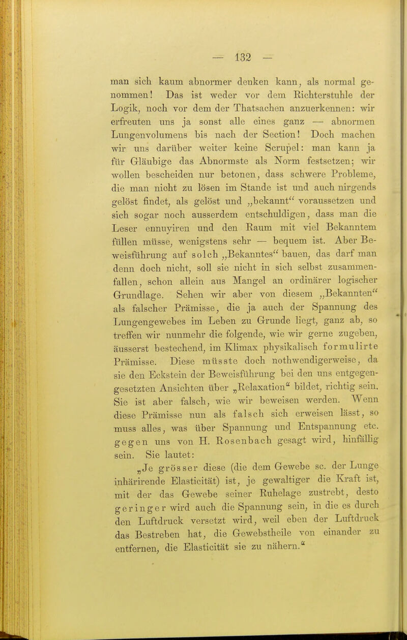 man sicli kaum abnormer denken kann, als normal ge- nommen! Das ist weder vor dem Richterstuhle der Logik, noch vor dem der Thatsachen anzuerkennen: wir erfreuten uns ja sonst alle eines ganz — abnormen Lungenvolumens bis nach der Section! Doch machen wir uns darüber weiter keine Scrupel: man kann ja für Gläubige das Abnormste als Norm festsetzen; wir wollen bescheiden nur betonen, dass schwere Probleme, die man nicht zu lösen im Stande ist und auch nirgends gelöst findet, als gelöst und „bekannt voraussetzen und sich sogar noch ausserdem entschuldigen, dass man die Leser ennuyiren und den Eaum mit viel Bekanntem füllen müsse, wenigstens sehr — bequem ist. Aber Be- weisführung auf solch „Bekanntes bauen, das darf man denn doch nicht, soll sie nicht in sich selbst zusammen- fallen, schon allein aus Mangel an ordinärer logischer Grundlage. Sehen wir aber von diesem „Bekannten als falscher Prämisse, die ja auch der Spannung des Lungengewebes im Leben zu Grunde liegt, ganz ab, so treffen wir nunmehr die folgende, wie wir gerne zugeben, äusserst bestechend, im Klimax physikalisch formulirte Prämisse. Diese müsste doch nothwendigerweise, da sie den Eckstein der Beweisführung bei den uns entgegen- gesetzten Ansichten über „Relaxation bildet, richtig sein. Sie ist aber falsch, wie wir beweisen werden. Wenn diese Prämisse nun als falsch sich erweisen lässt, so muss alles, was über Spannung und Entspannung etc. gegen uns von H. Rosenbach gesagt wird, hinfällig sein. Sie lautet: „Je grösser diese (die dem Gewebe sc. der Lunge inhärirende Elasticität) ist, je gewaltiger die Kraft ist, mit der das Gewebe seiner Ruhelage zustrebt, desto geringer wird auch die Spannung sein, in die es durch den Luftdruck versetzt wird, weil eben der Luftdruck das Bestreben hat, die Gewebstheile von einander zu entfernen, die Elasticität sie zu nähern.