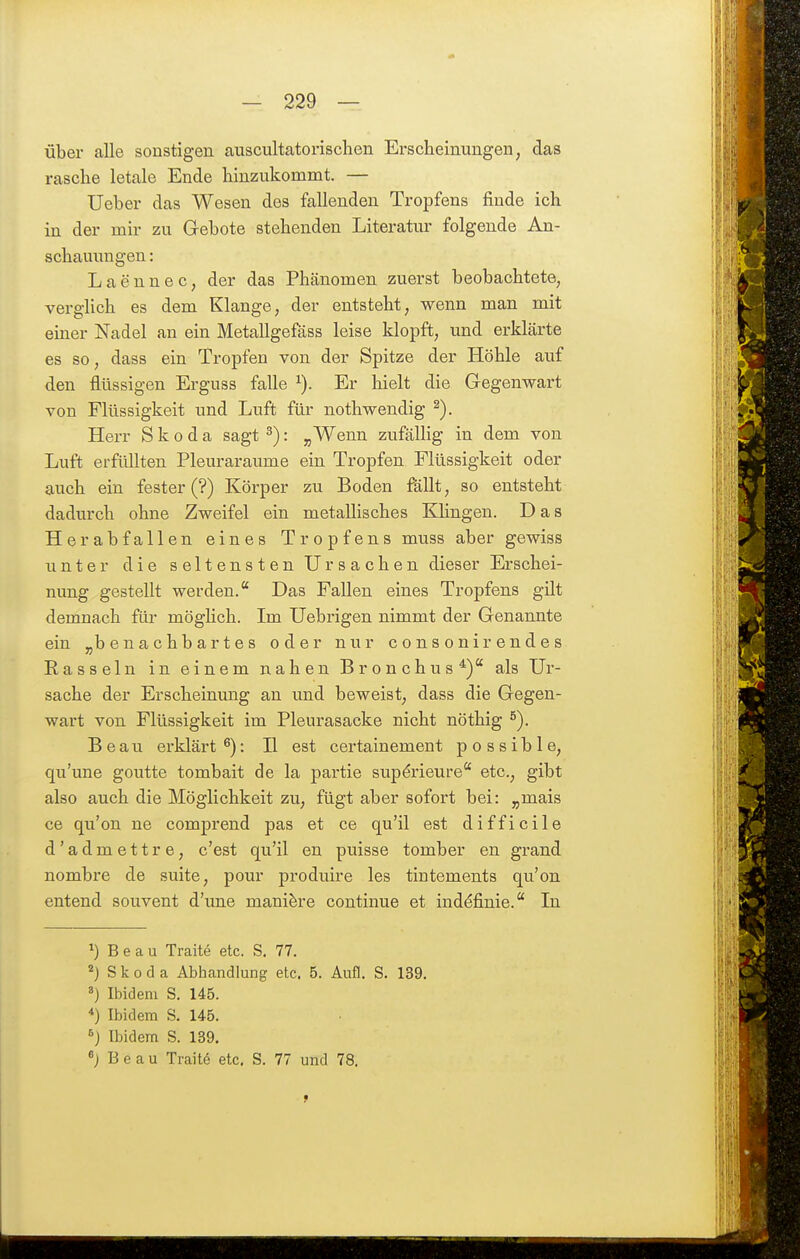 über alle sonstigen aiiscultatorisclien Erscheinungen, das rasche letale Ende hinzukommt. — Ueber das Wesen des fallenden Tropfens finde ich in der mir zu Gebote stehenden Literatur folgende An- schauungen : Laennec, der das Plmnomen zuerst beobachtete, verglich es dem Klange, der entsteht, wenn man mit einer Nadel an ein Metallgefäss leise klopft, und erklärte es so, dass ein Tropfen von der Spitze der Höhle auf den flüssigen Erguss falle Er hielt die Gegenwart von Flüssigkeit und Luft für nothwendig ^). Herr Skoda sagt ^): „Wenn zufälHg in dem von Luft erfüllten Pleuraräume ein Tropfen Flüssigkeit oder auch ein fester (?) Körper zu Boden fällt, so entsteht dadurch ohne Zweifel ein metallisches KHngen. Das Herabfallen eines Tropfens muss aber gewiss unter die seltensten Ursachen dieser Erschei- nung gestellt werden. Das Fallen eines Tropfens gilt demnach für möglich. Im Uebrigen nimmt der Genannte ein „benachbartes oder nur consonirendes Hasseln in einem nahen Bronchus*) als Ur- sache der Erscheinung an und beweist, dass die Gegen- wart von Flüssigkeit im Pleurasäcke nicht nöthig ^). Beau erklärt ^): H est certainement possible, qu'une goutte tombait de la partie sup^rieure etc., gibt also auch die Möglichkeit zu, fügt aber sofort bei: „mais ce qu'on ne comprend pas et ce qu'il est difficile d'admettre, c'est qu'il en puisse tomber en grand nombre de suite, pour produire les tintements qu'on entend souvent d'une mani^re continue et inddfinie. In ^) B e a u Traite etc. S. 77. Skoda Abhandlung etc. 5. Aufl. S. 139. Ibidem S. 145. *) Ibidem S. 145. ^) Ibidem S. 139. B e a u Traite etc. S. 77 und 78.