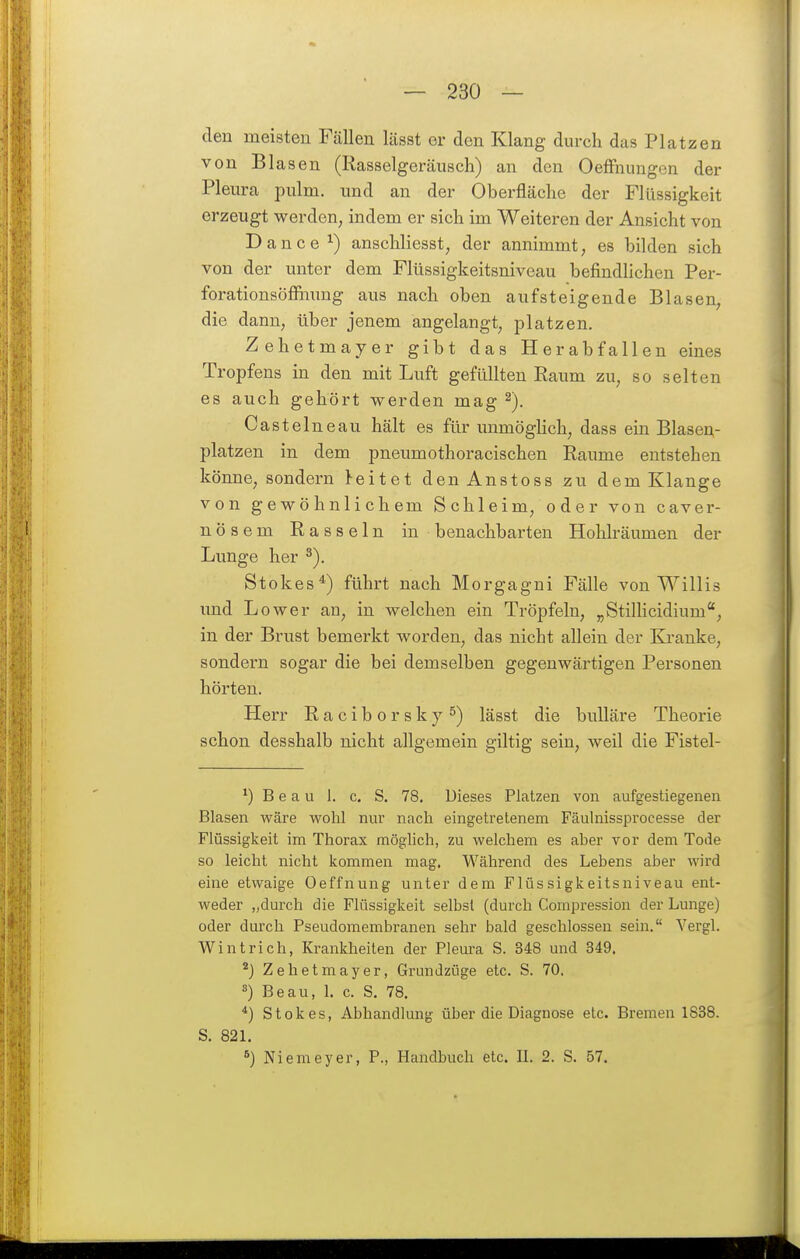 den meisten Fällen lässt er den Klang durch das Platzen von Blasen (Rasselgeräi;sch) an den OefFnungen der Pleura pulm. und an der Oberfläche der Flüssigkeit erzeugt werden, indem er sich im Weiteren der Ansicht von ance ^) anschliesst, der annimmt, es bilden sich von der unter dem Flüssigkeitsniveau befindlichen Per- forationsöflfamng aus nach oben aufsteigende Blasen, die dann, über jenem angelangt, platzen. Zehetmayer gibt das Herabfallen eines Tropfens in den mit Luft gefüllten Raum zu, so selten es auch gehört werden mag ^). Castelneau hält es für unmöglich, dass ein Blasea- platzen in dem pneumothoracischen Räume entstehen könne, sondern leitet denAnstoss zu dem Klange von gewöhnlichem Schleim, oder von caver- nösem Rasseln in benachbarten Hohlräumen der Lunge her Stokes*) führt nach Morgagni Fälle von Willis und Lower an, in welchen ein Tröpfeln, „Stillicidium, in der Brust bemerkt worden, das nicht allein der Ki-anke, sondern sogar die bei demselben gegenwärtigen Personen hörten. Herr Raciborsky^) lässt die buUäre Theorie schon desshalb nicht allgemein giltig sein, weil die Fistel- *) B e a u 1. c, S. 78. Dieses Platzen von aufgestiegenen Blasen wäre wohl nur nach eingetretenem Fäulnissprocesse der Flüssigkeit im Thorax möglich, zu welchem es aber vor dem Tode so leicht nicht kommen mag. Während des Lebens aber wird eine etwaige Oeffnung unter dem Flüssigkeitsniveau ent- weder „durch die Flüssigkeit selbst (durch Compression der Lunge) oder durch Pseudomembranen sehr bald geschlossen sein. Vergl. Wintrich, Krankheiten der Pleura S. 348 und 349. ^) Zehetmayer, Grundzüge etc. S. 70. 3) Beau, L c. S. 78. Stokes, Abhandlung über die Diagnose etc. Bremen 1838. S. 82L 8) Niemeyer, P., Handbuch etc. IL 2. S. 57.