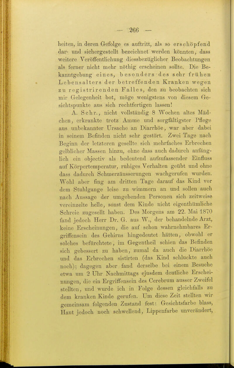 heiteu, in deren G-efolge es auftritt, als so erschöpfend dar- und sichergestellt bezeichnet werden könnten, dass weitere Veröffentlichung diessbezüglicher Beobachtungen als ferner nicht mehr nöthig erscheinen sollte. Die Be- kanntgebung eines, b esonders ■ des sehr frühen Lebensalters der betreffenden Kranken wegen zu registrirenden Falles, den zu beobachten sich mir Gelegenheit bot, möge wenigstens von diesem Ge- sichtspunkte aus sich rechtfertigen lassen! A. Sehr., nicht vollständig 8 Wochen altes Mäd- chen, erkrankte trotz Amme und sorgfältigster Pflege aus unbekannter Ursache an Diarrhöe, war aber dabei in seinem Befinden nicht sehr gestört. Zwei Tage nach Beginn der letzteren gesellte sich mehrfaches Erbrechen gelblicher Massen hinzu, ohne dass auch dadurch anfäng- lich ein objectiv als bedeutend aufzufassender Einfluss auf Körpertempei-atur, ruhiges Verhalten geübt und ohne dass dadurch Schmerzäusserungen wachgerufen wurden. Wohl aber fing am dritten Tage darauf das Kind vor dem Stuhlgange leise zu wimmern an und sollen auch nach Aussage der umgebenden Personen sich zeitweise vereinzelte helle, sonst dem Kinde nicht eigenthümliche Schreie zugesellt haben. Des Morgens am 22. Mai 1870 fand jedoch Herr Dr. G. aus W., der behandelnde Arzt, keine Erscheinungen, die auf schon wahrnehmbares Er- griffensein des Gehirns hingedeutet hätten, obwohl er solches befürchtete, im Gegentheil schien das Befinden sich gebessert zu haben, zumal da auch die Diarrhöe und das Erbrechen sistirten (das Kind schluckte auch noch); dagegen aber fand derselbe bei einem Besuche etwa um 2 Uhr Nachmittags ejusdem deutliche Erschei- nungen, die ein Ergriffensein des Cerebrum ausser Zweifel stellten, und wurde ich in Folge dessen gleichfalls zu dem kranken Kinde gerufen. Um diese Zeit stellten wir gemeinsam folgenden Zustand fest: Gesichtsfarbe blass, Haut jedoch noch schwellend, Lippenfarbe unverändert,