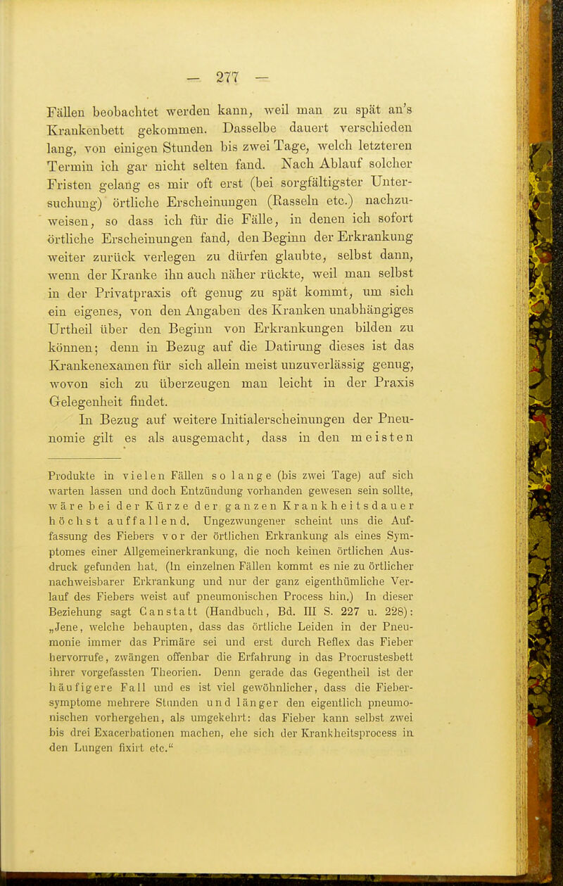 Fcällen beobachtet werden kann, weil man zu spät an's Kraukenbett gekommen. Dasselbe dauert verschieden lang, von einigen Stunden bis zwei Tage, welch letzteren Termin ich gar nicht selten fand. Nach Ablauf solcher Fristen gelang es mir oft erst (bei sorgfältigster Unter- suchung) örtliche Erscheinungen (Rasseln etc.) nachzu- weisen, so dass ich für die Fälle, in denen ich sofort örtHche Erscheinungen fand, den Beginn der Erkrankung weiter zurück verlegen zu dürfen glaubte, selbst dann, wenn der Kranke ihn auch näher rückte, weil man selbst in der Privatpraxis oft genug zu spät kommt, um sich ein eigenes, von den Angaben des Kranken unabhängiges Urtheil über den Beginn von Erkrankungen bilden zu können; denn in Bezug auf die Datirung dieses ist das Ki-ankenexamen für sich allein meist unzuverlässig genug, wovon sich zu überzeugen man leicht in der Praxis Gelegenheit findet. In Bezug auf weitere Initialerscheinungen der Pneu- nomie gilt es als ausgemacht, dass in den meisten Produkte in vielen Fällen so lange (bis zwei Tage) auf sich warten lassen und doch Entzündung vorhanden gewesen sein sollte, wäre bei der Kürze der ganzen Krankheitsdauer höchst auffallend. Ungezwungener scheint uns die Auf- fassung des Fiebers v o r der örtlichen Erkrankung als eines Sym- ptomes einer Allgemeinerkrankung, die noch keinen örtlichen Aus- druck gefunden hat. (In einzelnen Fällen kommt es nie zu örtlicher nachweisbarer Erkrankung und nur der ganz eigenthümüche Ver- lauf des Fiebers weist auf pneumonischen Process hin.) In dieser Beziehung sagt G an statt (Handbuch, Bd. III S. 227 u. 228): „Jene, welche behaupten, dass das örtliche Leiden in der Pneu- monie immer das Primäre sei und erst durch Reflex das Fieber hervoiTufe, zwängen offenbar die Erfahrung in das Procrustesbett ihrer vorgefassten Theorien. Denn gerade das Gegentheil ist der häufigere Fall und es ist viel gewöhnlicher, dass die Fieber- symptome mehrere Stunden und länger den eigentlich pneumo- nischen vorhergehen, als umgekehrt: das Fielaer kann selbst zwei bis drei Exacerbationen machen, ehe sich der Krankheitsprocess in. den Lungen fixirt etc.