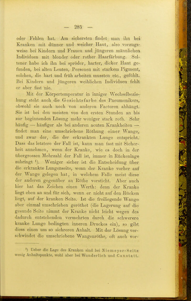 289 ^ oder Fehlen hat. Am sichersten findet man ihn bei Kranken mit dünner und weicher Haut, also vorzugs- weise bei Kindern imd Frauen und jüngeren männlichen Individuen mit blonder oder rother Haarfärbung. Sel- tener habe ich ihn bei spröder, harter, dicker Haut ge- funden, bei alten Leuten, Personen mit starkem Pigment^ solchen, die hart und früh arbeiten mussten etc., gefühlt. Bei Kindern und jüngeren weiblichen Individuen fehlt er aber fast nie. Mit der Körpertemperatur in inniger Wechselbezie- himg steht auch die Gresichtsfarbe des Pneumonikers, obwohl sie auch noch von anderen Factoren abhängt. Sie ist bei den meisten von den ersten Stunden an bis zur beginnenden Lösung mehr weniger stark roth. Sehr häufig — häufiger als bei anderen acuten Krankheiten — findet man eine umschriebene Röthung einer Wange, und zwar der, die der erkrankten Lunge entspricht. Dass das letztere der Fall ist, kann man fast mit Sicher- heit annehmen, wenn der Kranke, wie es doch in der übergrossen Mehrzahl der Fall ist, immer in Rückenlage zubringt Weniger sicher ist die Entscheidung über die erkrankte Lungenseite, wenn der Kranke vorher auf der Wange gelegen hat, in welchem Falle meist diese der anderen gegenüber an Röthe vorsticht. Aber auch hier hat das Zeichen einen Werth: denn der Kranke Hegt eben an und für sich, wenn er nicht auf den Rücken liegt, auf der kranken Seite. Ist die freiliegende Wange, aber einmal umschrieben geröthet (die Lagerung auf die gesunde Seite nimmt der Kranke nicht leicht wegen des dadurch entstehenden vermehrten durch die schwerere kranke Lunge bedingten inneren Druckes ein), so gibt diess einen um so sichreren Anhalt. Mit der Lösung ver- schwindet die umschriebene Wangenröthe, oft auch vor- Ueber die Lage des Kranken sind bei Niemeyer-Seitz. wenig Anhaltspunkte, wohl aber bei Wunderlieh und Canstatt.,