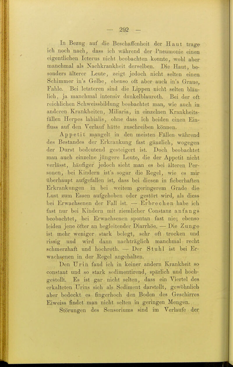 In Bezug auf die Beschaffenheit der Haut trage ich noch nach, dass ich während der Pneumonie einen eigentlichen Icterus nicht beobachten konnte, wohl aber manchmal als Nachkrankheit derselben. Die Haut, be- sonders älterer Leute, zeigt jedoch nicht selten einen Schimmer in's Gelbe, ebenso oft aber auch in's Graue, Fahle. Bei letzteren sind die Lippen nicht selten bläu- lich, ja manchmal intensiv dunkelblauroth. Bei der oft reichlichen Schweissbildung beobachtet man, wie auch in anderen Krankheiten, Miliaria, in einzelnen Krankheits- fällen Herpes labialis, ohne dass ich beiden einen Ein- fluss auf den Verlauf hätte zuschreiben können. Appetit mangelt in den meisten Fällen während des Bestandes der Erkrankung fast gänzlich, wogegen der Durst bedeutend gesteigert ist. Doch beobachtet man auch einzelne jüngere Leute, die der Appetit nicht verlässt, häufiger jedoch sieht man es bei älteren Per- sonen, bei Kindern ist's sogar die Regel, wie es mir überhaupt aufgefallen ist, dass bei diesen in fieberhaften Erkrankungen in bei weitem geringerem Grade die Lust zum Essen aufgehoben oder gestört wird, als diess bei Erwachsenen der Fall ist. — Erbrechen habe ich fast nur bei Kindern mit ziemlicher Constaiiz anfangs beobachtet, bei Erwachsenen spontan fast nie; ebenso leiden jene öfter an begleitender Diai-rhöe. — Die Zunge ist mehr weniger stark belegt, sehr oft trocken und rissig und wird dann nachträglich manchmal recht schmerzhaft und hochroth. — Der Stuhl ist bei Er- wachsenen in der Regel angehalten. Den Urin fand ich in keiner andern Krankheit so constant und so stark sedimentirend, spärlich und hoch- gestellt. Es ist gar nicht selten, dass ein Viertel des erkalteten Urins sich als Sediment darstellt, gewöhnlich aber bedeckt es fingerhoch den Boden des Geschirres Eiweiss findet man nicht selten in geringen Mengen. Störungen des Sensoriums sind im Verlaufe der