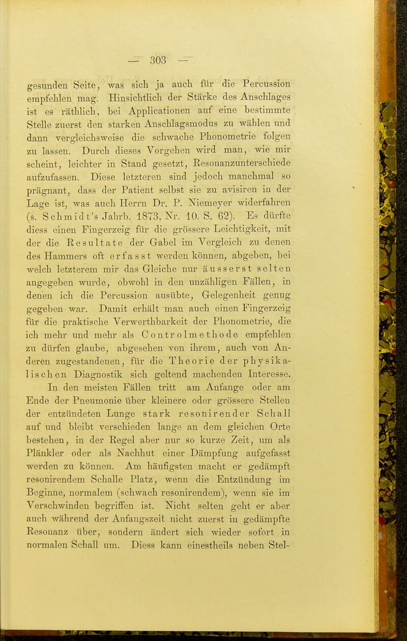 gesunden Seite, was sich ja auch für die Percussion empfehlen mag. Hinsichtlich der Stärke des Anschlages ist es räthlich, bei Applicationen auf eine bestimmte Stelle zuerst den starken Anschlagsmodus zu wählen und dann vergleichsweise die schwache Phonometrie folgen zu lassen. Durch dieses Vorgehen wird man, wie mir scheint, leichter in Stand gesetzt, Resonanzunterschiede aufzufassen. Diese letzteren sind jedoch manchmal so prägnant, dass der Patient selbst sie zu avisiren in der Lage ist, was auch Herrn Dr. P. Niemeyer widerfahren (s. Schmidt's Jahrb. 1873, Nr. 10. S. 62). Es dürfte diess einen Fingerzeig für die grössere Leichtigkeit, mit der die Eesultate der Gabel im Vergleich zu denen des Hammers oft erfasst werden können, abgeben, bei welch letzterem mir das Gleiche nur äusserst selten angegeben wurde, obwohl in den unzähligen Fällen, in denen ich die Percussion ausübte, Gelegenheit genug gegeben war. Damit erhält man auch einen Fingerzeig für die praktische Verwerthbarkeit der Phonometrie, die ich mehr und mehr als Controlmethode empfehlen zu dürfen glaube, abgesehen von ihrem, auch von An- deren zugestandenen, für die Theorie der physika- lischen Diagnostik sich geltend machenden Interesse. In den meisten Fällen tritt am Anfange oder am Ende der Pneumonie über kleinere oder grössere SteUeu der entzündeten Lunge stark resonirender Schall auf und bleibt verschieden lange an dem gleichen Orte bestehen, in der Regel aber nur so kurze Zeit, xim als Plänkler oder als Nachhut einer Dämpfung aufgefasst werden zu können. Am häufigsten macht er gedämpft resonirendem Schalle Platz, wenn die Entzündung im Beginne, normalem (schwach resonirendem), wenn sie im Verschwinden begriffen ist. Nicht selten geht er aber auch während der Anfangszeit nicht zuerst in gedämpfte Resonanz über, sondern ändert sich wieder sofort in normalen Schall um. Diess kann einestheils neben Stel-