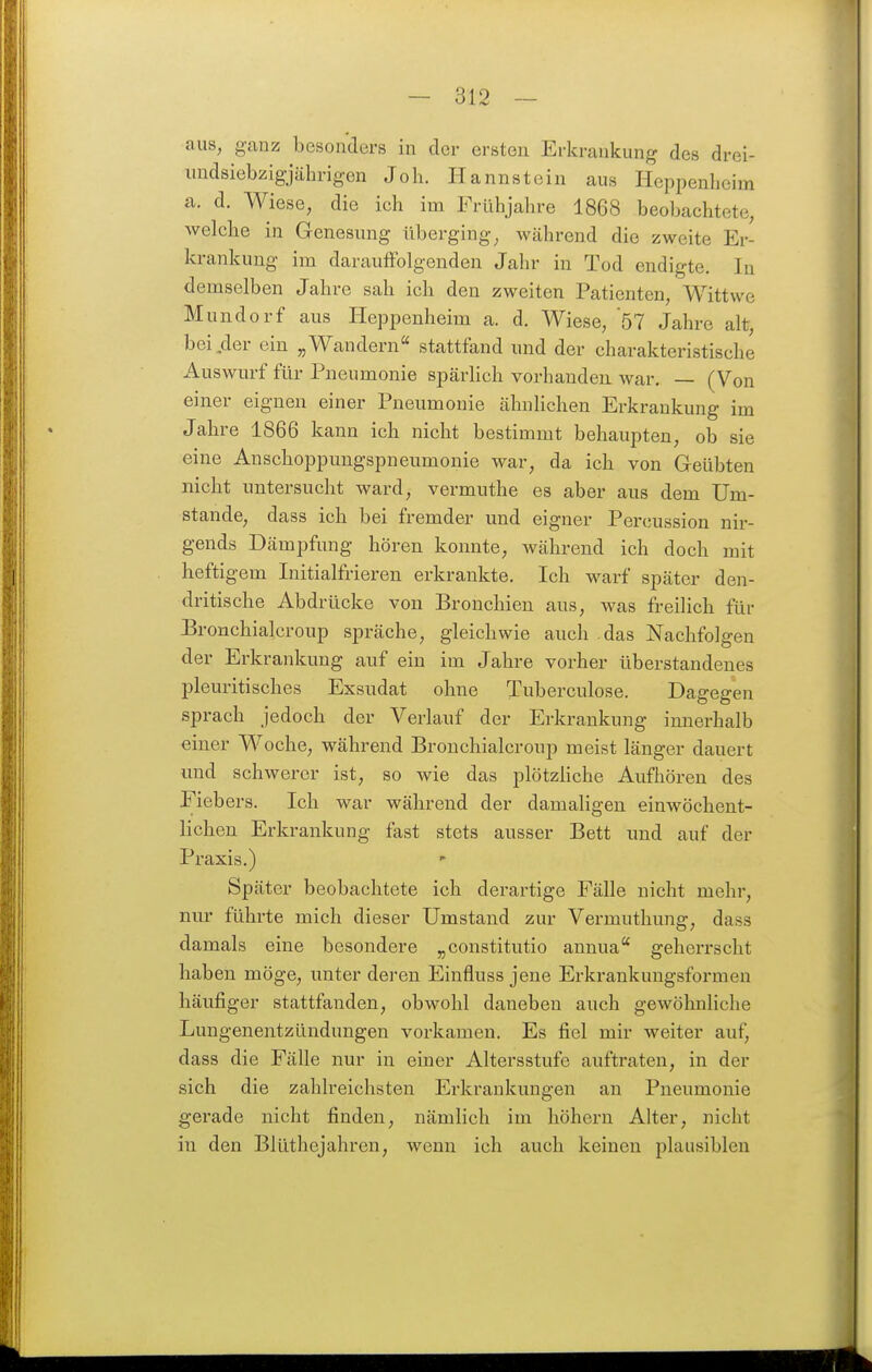 aus, ganz besonders in der ersten Erkrankung des drei- undsiebzigjährigen Joh. Hannstein aus Heiipenlieim a. d. Wiese, die ich im Frühjahre 1868 beobachtete, welche in Genesung überging, während die zweite Er- krankung im darauffolgenden Jahr in Tod endigte. In demselben Jahre sah ich den zweiten Patienten, Wittwe Mundorf aus Heppenheim a. d. Wiese, 57 Jahre alt, bei,der ein „Wandern stattfand und der charakteristische Auswurf für Pneumonie spärHch vorhanden, war, — (Von einer eignen einer Pneumonie ähnlichen Erkrankung im Jahre 1866 kann ich nicht bestimmt behaupten, ob sie eine Anschoppungspneumonie war, da ich von Geübten nicht untersucht ward, vermuthe es aber aus dem Um- stände, dass ich bei fremder und eigner Percussion nir- gends Dämpfung hören konnte, während ich doch mit heftigem Initialfrieren erkrankte. Ich warf später den- dritische Abdrücke von Bronchien aus, was freilich für Bronchialcroup spräche, gleichwie auch das Nachfolgen der Erkrankung auf ein im Jahre vorher überstandenes pleuritisches Exsudat ohne Tuberculose. Dagegen sprach jedoch der Verlauf der Erkrankung innerhalb einer Woche, während Bronchialcroup meist länger dauert und schwerer ist, so wie das plötzliche Aufhören des Fiebers. Ich war während der damaligen einwöchent- lichen Erkrankung fast stets ausser Bett und auf der Praxis.) Später beobachtete ich derartige Fälle nicht mehr, nur führte mich dieser Umstand zur Vermuthung, dass damals eine besondere „constitutio annua'' geherrscht haben möge, unter deren Einfluss jene Erkrankungsformen häufiger stattfanden, obwohl daneben auch gewöhnliche Lungenentzündungen vorkamen. Es fiel mir weiter auf, dass die Fälle nur in einer Altersstufe auftraten, in der sich die zahlreichsten Erkrankungen an Pneumonie gerade nicht finden, nämlich im höhern Alter, nicht in den Blüthejahren, wenn ich auch keinen plausiblen