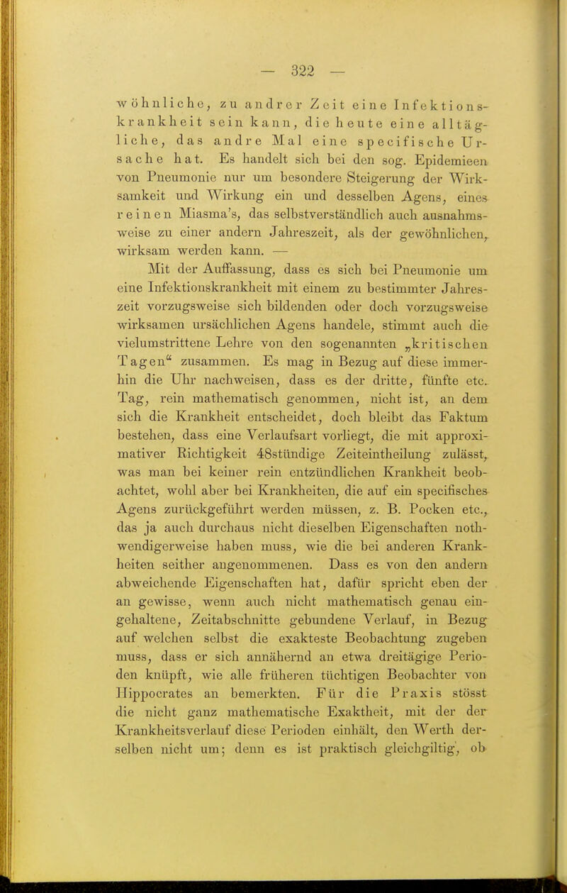 wohnliche, zu andrer Zeit eine Infektions- krankheit sein kann, die heute eine alltäg- liche, das andre Mal eine specifische Ur- sache hat. Es handelt sich bei den sog. Epidemieen von Pneumonie nur um besondere Steigerung der Wirk- samkeit und Wirkung ein und desselben Agens, eines reinen Miasma's, das selbstverständlich auch ausnahms- weise zu einer andern Jahreszeit, als der gewöhnlichen, wirksam werden kann. — Mit der Auffassung, dass es sich bei Pneumonie um eine Infektionskrankheit mit einem zu bestimmter Jahres- zeit voi'zugsweise sich bildenden oder doch vorzugsweise wirksamen ursächlichen Agens handele, stimmt auch die vielumstrittene Lehre von den sogenannten „kritischen Tagen zusammen. Es mag in Bezug auf diese immei'- hin die Uhr nachweisen, dass es der dritte, fünfte etc. Tag, rein mathematisch genommen, nicht ist, an dem sich die Krankheit entscheidet, doch bleibt das Faktum bestehen, dass eine Verlaufsart vorliegt, die mit approxi- mativer Richtigkeit 48stündige Zeiteintheilung zulässt, was man bei keiner rein entzündlichen Krankheit beob- achtet, wohl aber bei Krankheiten, die auf ein specifisches Agens zurückgeführt werden müssen, z. B. Pocken etc., Ä das ja auch durchaus nicht dieselben Eigenschaften noth- wendigerweise haben muss, wie die bei anderen Krank- heiten seither angenommenen. Dass es von den andern abweichende Eigenschaften hat, dafür spricht eben der an gewisse, wenn auch nicht mathematisch genau ein- gehaltene, Zeitabschnitte gebundene Verlauf, in Bezug auf welchen selbst die exakteste Beobachtung zugeben muss, dass er sich annähernd an etwa dreitägige Perio- den knüpft, wie alle früheren tüchtigen Beobachter von Hippocrates an bemerkten. Für die Praxis stösst die nicht ganz mathematische Exaktheit, mit der der Krankheitsverlauf diese Perioden einhält, den Werth der- selben nicht um; denn es ist praktisch gleichgiltig', ol>