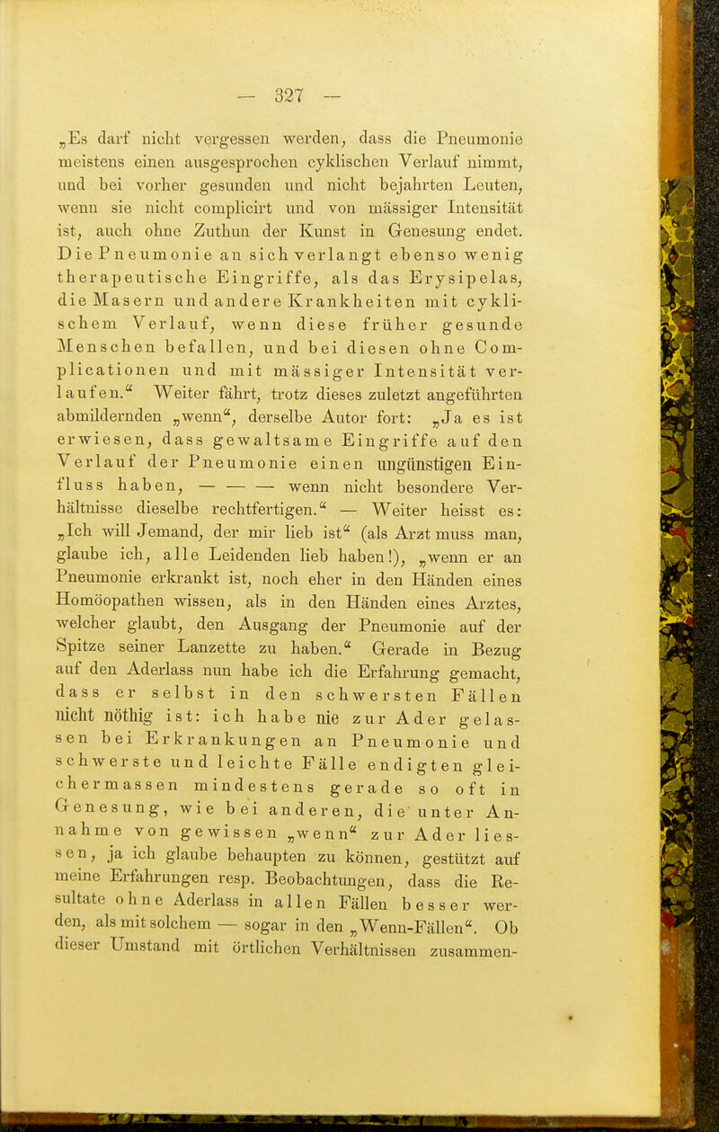 ^Es darf niclit vergessen werden, dass die Pneumonie meistens einen ausgesprochen cyklisclien Verlauf nimmt, und bei vorher gesunden und nicht bejahrten Leuten, wenn sie nicht complicirt und von massiger Intensität ist, auch ohne Zuthun der Kunst in Genesung endet. DiePneumonie an sich verlangt ebenso wenig therapeutische Eingriffe, als das Erysipelas, die Masern und andere Krankheiten mit cykli- schem Verlauf, wenn diese früher gesunde Menschen befallen, und bei diesen ohne Com- plicationen und mit massiger Intensität ver- laufen. Weiter fährt, trotz dieses zuletzt angeführten abmildernden „wenn, derselbe Autor fort: „Ja es ist erwiesen, dass gewaltsame Eingriffe auf den Verlauf der Pneumonie einen imgimstlgeu Ein- fluss haben, — — — wenn nicht besondere Ver- hältnisse dieselbe rechtfertigen. — Weiter heisst es: „Ich will Jemand, der mir lieb ist (als Arzt muss man, glaube ich, alle Leidenden lieb haben!), „wenn er an Pneumonie erki-ankt ist, noch eher in den Händen eines Homöopathen wissen, als in den Händen eines Arztes, welcher glaubt, den Ausgang der Pneumonie auf der Spitze seiner Lanzette zu haben. Gerade in Bezug auf den Aderlass nun habe ich die Erfahrung gemacht, dass er selbst in den schwersten Fällen nicht nötliig ist: ich habe nie zur Ader gelas- sen bei Erkrankungen an Pneumonie und schwerste und leichte Fälle endigten glei- chermassen mindestens gerade so oft in Genesung, wie bei anderen, die unter An- nahme von gewissen „wenn zur Ader Hes- sen, ja ich glaube behaupten zu können, gestützt auf meine Erfahrungen resp. Beobachtungen, dass die Re- sultate ohne Aderlass in allen Fällen besser wer- den, als mit solchem — sogar in den „Wenn-Fällen. Ob dieser Umstand mit örtlichen Verhältnissen zusammen-