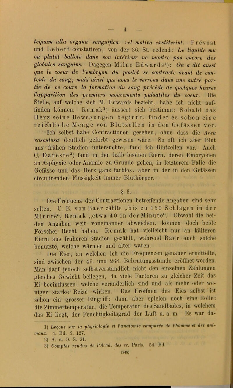 tequam ulla organa sanguifica. vel motiva exstiterint. Prevost und Lebert constatiren, von der 36. St. redend: Le liquide mu ou plut6t bailote dans son Interieur ne muntre pas encore des globules sanguins. Dagegen Mi Ine Edwards1): On a dit aussi que le coeur de l'evn.br yon du poulet se contracte avant de cort- tenir du sattg; mais ainsi que nous le verrons da ns une autre par- tie de ce cours la formation du sang precede de quelques heures l'apparition des premiers mouvements pulsatiles du coeur. Die Stelle, auf welche sich M. Edwards bezieht, habe ich nicht auf- finden können. Rcmak2) äussert sich bestimmt: Sobald das Herz seine Bewegungen beginnt, findet es schon eine reichliche Menge von Blutzellen in den Gefässen vor. Ich selbst habe Contractionen gesehen, ohne dass die Area vasculosa deutlich gefärbt gewesen wäre. So oft ich aber Blut aus frühen Stadien untersuchte, fand ich Blutzellen vor. Auch C. Dareste3) fand in den halb beölten Eiern, deren Embryonen an Asphyxie oder Anämie zu Grunde gehen, in letzterem Falle die Gefässe und das Herz ganz farblos, aber in der in den Gefässen circulirenden Flüssigkeit immer Blutkörper. § 3. Die Frequenz der Contractionen betreffende Angaben sind sehr selten. C. E. von Baer zählte „bis zu 150 Schlägen in der Minute“, Remak „etwa 40 in derMinute“. Obwohl die bei- den Angaben weit voneinander abweichen, können doch beide Forscher Recht haben. Remak hat vielleicht nur an kälteren Eiern aus früheren Stadien gezählt, während Baer auch solche benutzte, welche wärmer und älter waren. Die Eier, an welchen ich die Frequenzen genauer ermittelte, sind zwischen der 46. und 268. Bebrütungsstunde eröffnet worden. Man darf jedoch selbstverständlich nicht den einzelnen Zählungen gleiches Gewicht beilegen, da viele Factoren zu gleicher Zeit das Ei beeinflussen, welche veränderlich sind und als mehr oder we- niger starke Reize wirken. Das Eröffnen des Eies selbst ist schon ein grosser Eingriff; dann aber spielen noch eine Rolle: die Zimmertemperatur, die Temperatur des Sandbades, in welchem das Ei liegt, der Feuchtigkeitsgrad der Luft u. a. m. Es war da- 1) Leqons sur la Physiologie et l'anatomie coinparee de l’homme et des ani- maux. 4. 13(1. 8. 127. 2) A. a. 0. S. 21. 3) Comptes rendus de VArnd. des sc. Paris. 54. Bd. (248)