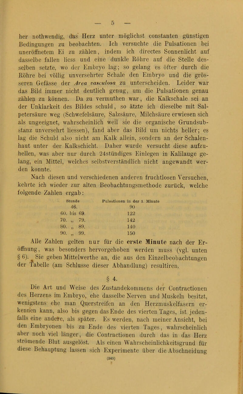 her nothwendig, das Herz unter möglichst constanten günstigen Bedingungen zu beobachten. Ich versuchte die Pulsationen bei uneröffnetem Ei zu zählen, indem ich directes Sonnenlicht auf dasselbe fallen Hess und eine dunkle Röhre auf die Stelle des- selben setzte, wo der Embryo lag; so gelang es öfter durch die Röhre bei völlig unversehrter Schale den Embryo und die grös- seren Gefässe der Area vasculosa zu unterscheiden. Leider war das Bild immer nicht deutlich genug, um die Pulsationen genau zählen zu können. Da zu vermuthen war, die Kalkschale sei an der Unklarheit des Bildes schuld, so ätzte ich dieselbe mit Sal- petersäure weg (Schwefelsäure, Salzsäure, Milchsäure erwiesen sich als ungeeignet, wahrscheinlich weil sie die organische Grundsub- stanz unversehrt Hessen), fand aber das Bild um nichts heller; es lag die Schuld also nicht am Kalk allein, sondern an der Schalen- haut unter der Kalkschicht. Daher wurde versucht diese aufzu- hellen, was aber nur durch 24stiindiges Einlegen in Kalilauge ge- lang, ein Mittel, welches selbstverständlich nicht angewandt wer- den konnte. Nach diesen und verschiedenen anderen fruchtlosen Versuchen, kehrte ich wieder zur alten Beobachtungsmethode zurück, welche folgende Zahlen ergab: Stunde Pulsationen in der 1. Minute 46. 90 60. Ins 69. 122 70. „ 79. 142 80. „ 89. 140 90. „ 99. 150 Alle Zahlen gelten nur für die erste Minute nach der Er- öffnung, was besonders hervorgehoben werden muss (vgl. unten § 6). Sie geben Mittelwerthe an, die aus den Einzelbeobachtungen der Tabelle (am Schlüsse dieser Abhandlung) resultiren. § 4. Die Art und Weise des Zustandekommens der Contractionen des Herzens im Embryo, ehe dasselbe Nerven und Muskeln besitzt, wenigstens ehe man Querstreifen an den Herzmuskelfasern er- kennen kann, also bis gegen das Ende des vierten Tages, ist jeden- falls eine andere, als später. Es werden, nach meiner Ansicht, bei den Embryonen bis zu Ende des vierten Tages, wahrscheinlich aber noch viel länger, die Contractionen durch das in das Herz strömende Blut ausgelöst. Als einen Wahrscheinlichkeitsgrund für diese Behauptung lassen sich Experimente über die Abschneidung (249)