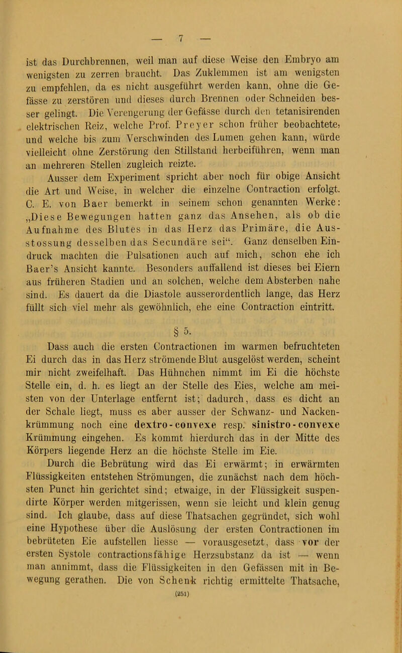 ist das Durchbrennen, weil man auf diese Weise den Embryo am wenigsten zu zerren braucht. Das Zuklemmen ist am wenigsten zu empfehlen, da es nicht ausgeführt werden kann, ohne die Ge- fässe zu zerstören und dieses durch Brennen oder Schneiden bes- ser gelingt. Die Verengerung der Gefässe durch den tetanisirenden elektrischen Reiz, welche Prof. Preyer schon früher beobachtete, und welche bis zum Verschwinden des Lumen gehen kann, würde vielleicht ohne Zerstörung den Stillstand herbeiführen, wenn man an mehreren Stellen zugleich reizte. Ausser dem Experiment spricht aber noch für obige Ansicht die Art und Weise, in welcher die einzelne Contraction erfolgt. C. E. von Baer bemerkt in seinem schon genannten Werke: „Diese Bewegungen hatten ganz das Ansehen, als ob die Aufnahme des Blutes in das Herz das Primäre, die Aus- stossung desselben das Secundäre sei“. Ganz denselben Ein- druck machten die Pulsationen auch auf mich, schon ehe ich Baer’s Ansicht kannte. Besonders auffallend ist dieses bei Eiern aus früheren Stadien und an solchen, welche dem Absterben nahe sind. Es dauert da die Diastole ausserordentlich lange, das Herz füllt sich viel mehr als gewöhnlich, ehe eine Contraction eintritt. § 5. Dass auch die ersten Contractionen im warmen befruchteten Ei durch das in das Herz strömende Blut ausgelöst werden, scheint mir nicht zweifelhaft. Das Hühnchen nimmt im Ei die höchste Stelle ein, d. h. es liegt an der Stelle des Eies, welche am mei- sten von der Unterlage entfernt ist; dadurch, dass es dicht an der Schale liegt, muss es aber ausser der Schwanz- und Nacken- krümmung noch eine dextro-convexe resp. sinistro - convexe Krümmung eingehen. Es kommt hierdurch das in der Mitte des Körpers liegende Herz an die höchste Stelle im Eie. Durch die Bebrütung wird das Ei erwärmt; in erwärmten Flüssigkeiten entstehen Strömungen, die zunächst nach dem höch- sten Punct hin gerichtet sind; etwaige, in der Flüssigkeit suspen- dirte Körper werden mitgerissen, wenn sie leicht und klein genug sind. Ich glaube, dass auf diese Thatsachen gegründet, sich wohl eine Hypothese über die Auslösung der ersten Contractionen im bebrüteten Eie aufstellen liesse — vorausgesetzt, dass vor der ersten Systole contractionsfähige Herzsubstanz da ist — wenn man annimmt, dass die Flüssigkeiten in den Gelassen mit in Be- wegung gerathen. Die von Schenk richtig ermittelte Thatsache, (251)