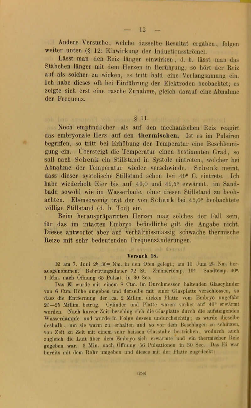 Andere Versuche, welche dasselbe Resultat ergaben, folgen weiter unten (§ 12: Einwirkung der Inductionsströme). Lässt man den Reiz länger einwirken, d. h. lässt man das Stäbchen länger mit dem Herzen in Berührung, so hört der Reiz aut als solcher zu wirken, es tritt bald eine Verlangsamung ein. Ich habe dieses oft bei Einführung der Elektroden beobachtet; es zeigte sich erst eine rasche Zunahme, gleich darauf eine Abnahme der Frequenz. § 11. Noch empfindlicher als auf den mechanischen Reiz reagirt das embryonale Herz auf den thermischen. Ist es im Pulsiren begriffen, so tritt bei Erhöhung der Temperatur eine Beschleuni- gung ein. Übersteigt die Temperatur einen bestimmten Grad, so soll nach Schenk ein Stillstand in Systole eintreten, welcher bei Abnahme der Temperatur wieder verschwinde. Schenk meint, dass dieser systolische Stillstand schon bei 40° C. eintrete. Ich habe wiederholt Eiei' bis auf 49,0 und 49,5° erwärmt, im Sand- bade sowohl wie im Wasserbade, ohne diesen Stillstand zu beob- achten. Ebensowenig trat der von Schenk bei 45,0° beobachtete völlige Stillstand (d. h. Tod) ein. Beim herauspräparirten Herzen mag solches der Fall sein, für das im intacten Embryo befindliche gilt die Angabe nicht. Dieses antwortet aber auf verhältnissmässig schwache thermische Reize mit sehr bedeutenden Frequenzänderungen. Versuch 18. Ei am 7. Juni 2*» 30m Nm. in den Ofen gelegt; am 10. Juni 2h Nm. hcr- ausgenommen. Bebrütungsdauer 72 St. Zimmertemp. 19°. Sandtemp. 40°. 1 Min. nach Öffnung 05 Pulsat. in 30 Sec. Das Ei wurde mit einem 8 Ctm. im Durchmesser haltenden Glascyliuder von 6 Ctm. Höhe umgeben und derselbe mit einer Glasplatte verschlossen, so dass die Entfernung der ca. 2 Millim. dicken Platte vom Embryo ungefähr 20—25 Millim. betrug. Cylinder und Platte waren vorher auf 40 erwärmt worden. Nach kurzer Zeit beschlug sich die Glasplatte durch die aufsteigenden Wasserdämpfe und wurde in Folge dessen undurchsichtig; es wurde dieselbe deshalb , um sie warm zu erhalten und so vor dem Beschlagen zu schätzen, von Zeit zu Zeit mit einem sehr heissen Glasstabe bestrichen, wodurch auch zugleich die Luft über dem Embryo sich erwärmte und ein thermischer lleiz gegeben war. 3 Min. nach Öffnung 50 Pulsationen in 30 Sec. Das Ei war bereits mit dem Rohr umgeben und dieses mit der Platte zugedeckt: (256)