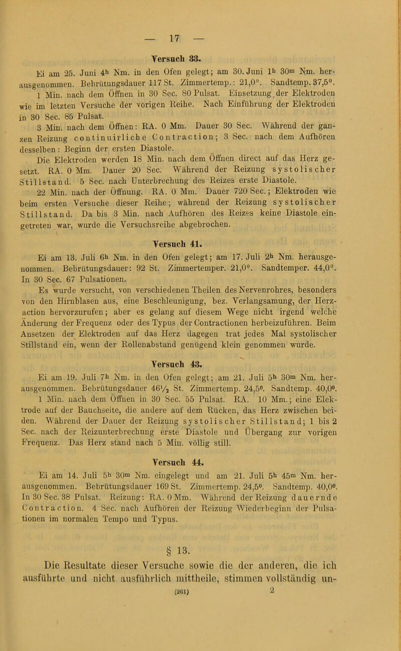 Versuch 33. Ei am 25. Juni 4*» Mm. in den Ofen gelegt; am 30. Juni lt> 30“ Mm. her- ausgenommen. Bebrütungsdauer 117 St. Zimmcrtemp.: 21,0°. Sandtemp. 37,5°. 1 Min. nach dem Öffnen in 30 Sec. 80 Pulsat. Einsetzung , der Elektroden wie im letzten Versuche der vorigen Reihe. Mach Einführung der Elektroden in 30 Sec. 85 Pulsat. 3 Min. nach dem Öffnen: RA. 0 Mm. Dauer 30 Sec. Während der gan- zen Reizung continuirli ch e Contraction; 3 Sec. nach dem Aufhöreu desselben : Beginn der ersten Diastole. Die Elektroden werden 18 Min. nach dem Öffnen direct auf das Herz ge- setzt. RA. 0 Mm. Dauer 20 Sec. Während der Reizung systolischer Stillstand. 5 Sec. nach Unterbrechung des Reizes erste Diastole. 22 Min. nach der Öffnung. RA. 0 Mm. Dauer 720 Sec.; Elektroden wie beim ersten Versuche dieser Reihe; während der Reizung systolischer Stillstand. Da bis 3 Min. nach Aufhören des Reizes keine Diastole ein- getreten war, wurde die Versuchsreihe abgebrochen. Versuch 41. Ei am 13. Juli 6h Nm. in den Ofen gelegt; am 17. Juli 2h Nm. herausge- nommen. Bebrütungsdauer: 92 St. Zimmertemper. 21,0°. Sandtemper. 44,0°. In 30 Sec. 67 Pulsationen. Es wurde versucht, von verschiedenen Theilen desNervenrohres, besonders von den Hirnblasen aus, eine Beschleunigung, bez. Verlangsamung, der Herz- action hervorzurufen; aber es gelang auf diesem Wege nicht irgend welche Änderung der Frequenz oder des Typus der Contractionen herbeizuführen. Beim Ansetzen der Elektroden auf das Herz dagegen trat jedes Mal systolischer Stillstand ein, wenn der Rollenabstand genügend klein genommen wurde. Versuch 43. Ei am 19. Juli 7h Nm. in den Ofen gelegt; am 21. Juli 5h 30“ Nm. her- ausgenommen. Bebrütungsdauer 46'/2 St. Zimmertemp. 24,5°. Sandtemp. 40,0°. 1 Min. nach dem Öffnen in 30 Sec. 55 Pulsat. RA. 10 Mm.; eine Elek- trode auf der Bauchseite, die andere auf dem Rücken, das Herz zwischen bei- den. 'Während der Dauer der Reizung systolischer Stillstand; 1 bis 2 Sec. nach der Reizunterbrechung erste Diastole und Übergang zur vorigen Frequenz. Das Herz stand nach 5 Min. völlig still. Versuch 44. Ei am 14. Juli 5h 30“ Nm. eingelegt und am 21. Juli 5h 45“ Nm. her- ausgenommen. Bebrütungsdauer 169 St. Zimmertemp. 24,5°. Sandtemp. 40,0°. In 30 Sec. 38 Pulsat. Reizung: RA. OMm. Während der Reizung dauernde Contraction. 4 Sec. nach Aufhören der Reizung Wiederbeginn der Pulsa- tionen im normalen Tempo und Typus. § 13- Die Resultate dieser Versuche sowie die der anderen, die ich ausführte und nicht ausführlich mittheile, stimmen vollständig un- (261) 2