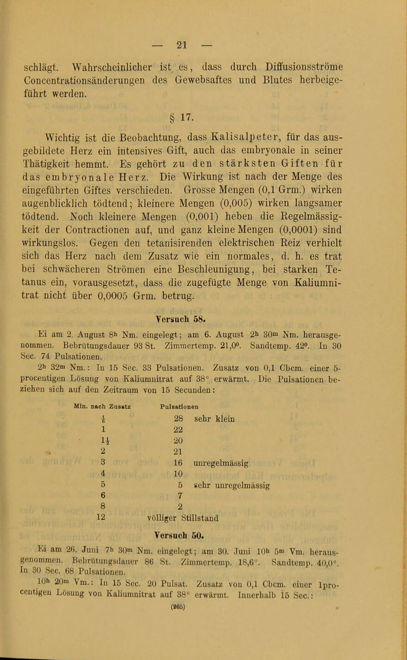 schlägt. Wahrscheinlicher ist es, dass durch Diffusionsströme Concentrationsänderungen des Gewebsaftes und Blutes herbeige- führt werden. § 17. Wichtig ist die Beobachtung, dass Kalisalpeter, für das aus- gebildete Herz ein intensives Gift, auch das embryonale in seiner Thätigkeit hemmt. Es gehört zu den stärksten Giften für das embryonale Herz. Die Wirkung ist nach der Menge des eingeführten Giftes verschieden. Grosse Mengen (0,1 Grm.) wirken augenblicklich tödtend; kleinere Mengen (0,005) wirken langsamer tödtend. Noch kleinere Mengen (0,001) heben die Regelmässig- keit der Contractionen auf, und ganz kleine Mengen (0,0001) sind wirkungslos. Gegen den tetanisirenden elektrischen Reiz verhielt sich das Herz nach dem Zusatz wie ein normales, d. h. es trat bei schwächeren Strömen eine Beschleunigung, bei starken Te- tanus ein, vorausgesetzt, dass die zugefügte Menge von Kaliumni- trat nicht über 0,0005 Grm. betrug. Versuch 58. Ei am 2. August 8h Nm. eingelegt; am 6. August 2h 30“ Nm. herausge- nommen. Bebrütungsdauer 93 St. Zimmertemp. 21,0°. Sandtemp. 42°. In 30 Sec. 74 Pulsationen. 2h 32“ Nm.: In 15 Sec. 33 Pulsationen. Zusatz von 0,1 Cbcm. einer 5- procentigen Lösung von Kaliumnitrat auf 38° erwärmt. Die Pulsationen be- ziehen sich auf den Zeitraum von 15 Secunden: Min. nach Zusatz 1 H 2 3 4 5 6 8 12 Pulsationen 28 sehr klein 22 20 21 16 unregelmässig 10 5 sehr unregelmässig 7 2 völliger Stillstand Versuch 50. Ei am 26. Juni 7h 30m Nm. eingelegt; am 30. Juni 10h 5“ Vm. heraus- genommen. Bebrütungsdauer 86 St. Zimmertemp. 18,6. Sandtemp. 40,0°. In 30 Sec. 68 Pulsationen. 10h 20“ Vm.: In 15 Sec. 20 Pulsat. Zusatz von 0,1 Cbcm. einer lpro- ceutigen Lösung von Kaliumnitrat auf 38 erwärmt. Innerhalb 15 Sec.: (*65)