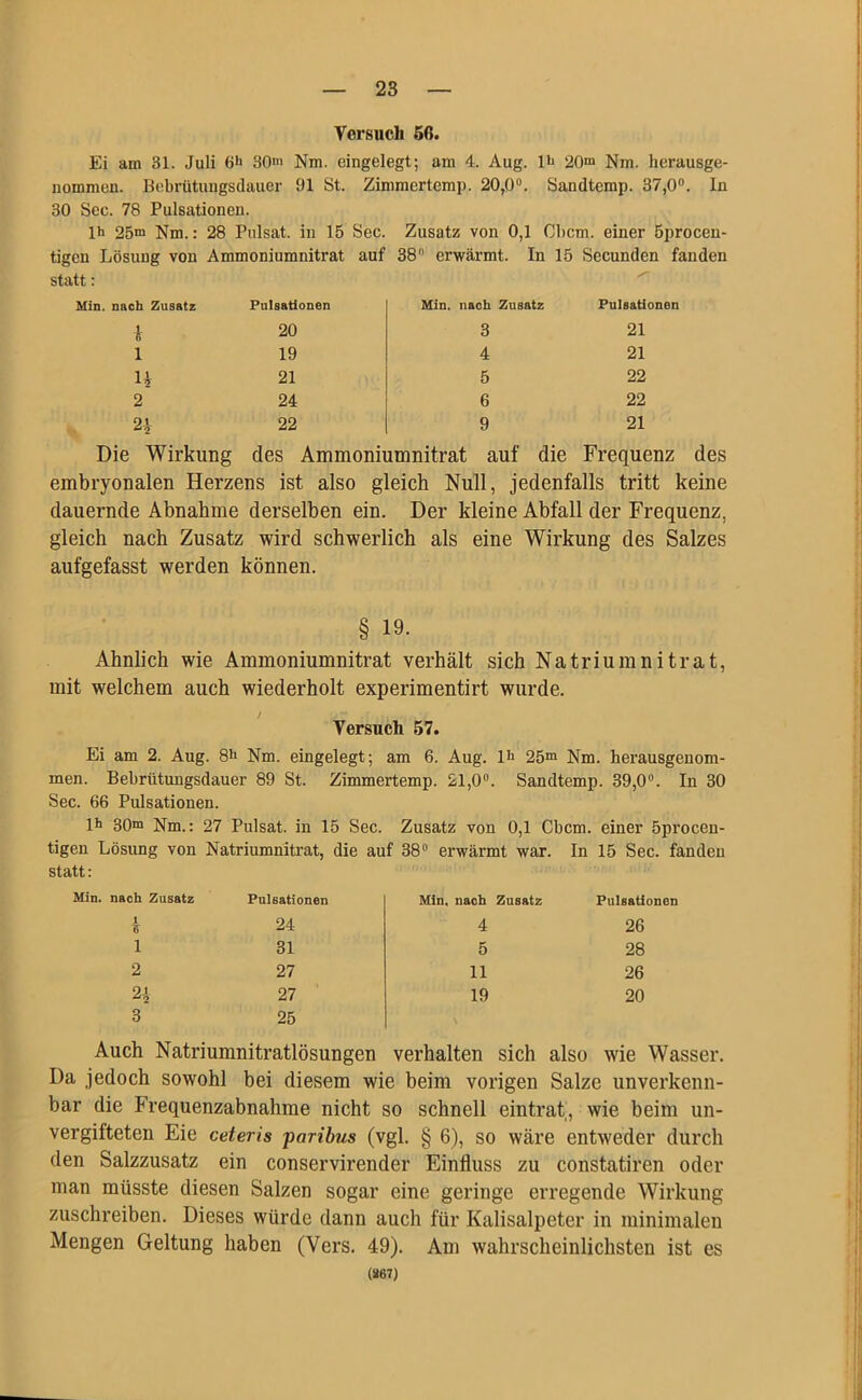 Versuch 56. Ei am 81. Juli 6>> 30“ Nm. eingelegt; am 4. Aug. 1^ 20“ Nm. herausge- nommen. Bebrütungsdauer 91 St. Zimmertemp. 20,0°. Sandtemp. 37,0°. ln 30 Sec. 78 Pulsationen. lh 25“ Nm.: 28 Pulsat. in 15 Sec. Zusatz von 0,1 Cbcm. einer Öprocen- tigen Lösung von statt: Ammoniumnitrat auf 38 erwärmt. In 15 Secunden fanden Min. nach Zusatz Pulsationen Min. nach Zusatz Pulsationen i 20 3 21 1 19 4 21 H 21 5 22 2 24 6 22 21 22 9 21 Die Wirkung des Ammoniumnitrat auf die Frequenz des embryonalen Herzens ist also gleich Null, jedenfalls tritt keine dauernde Abnahme derselben ein. Der kleine Abfall der Frequenz, gleich nach Zusatz wird schwerlich als eine Wirkung des Salzes aufgefasst werden können. § 19. Ähnlich wie Ammoniumnitrat verhält sich Natriumnitrat, mit welchem auch wiederholt experimentirt wurde. Versuch 57. Ei am 2. Aug. 8h Nm. eingelegt; am 6. Aug. lh 25m Nm. berausgenom- men. Bebriitungsdauer 89 St. Zimmertemp. 21,0°. Sandtemp. 39,0. In 30 Sec. 66 Pulsationen. lh 30m Nm.: 27 Pulsat. in 15 Sec. Zusatz von 0,1 Cbcm. einer öprocen- tigen Lösung von Natriumnitrat, die auf 38ü erwärmt war. In 15 Sec. fanden statt: Min. nach Zusatz Pulsationen Min, nach Zusatz Pulsationen £ 24 4 26 1 31 5 28 2 27 11 26 2* 27 19 20 3 25 Auch Natriumnitratlösungen verhalten sich also wie Wasser. Da jedoch sowohl bei diesem wie beim vorigen Salze unverkenn- bar die Frequenzabnahme nicht so schnell eintrat, wie beim un- vergifteten Eie ceteris paribus (vgl. § 6), so wäre entweder durch den Salzzusatz ein conservirender Einfluss zu constatiren oder man müsste diesen Salzen sogar eine geringe erregende Wirkung zuschreiben. Dieses würde dann auch für Kalisalpeter in minimalen Mengen Geltung haben (Vers. 49). Am wahrscheinlichsten ist es (267)