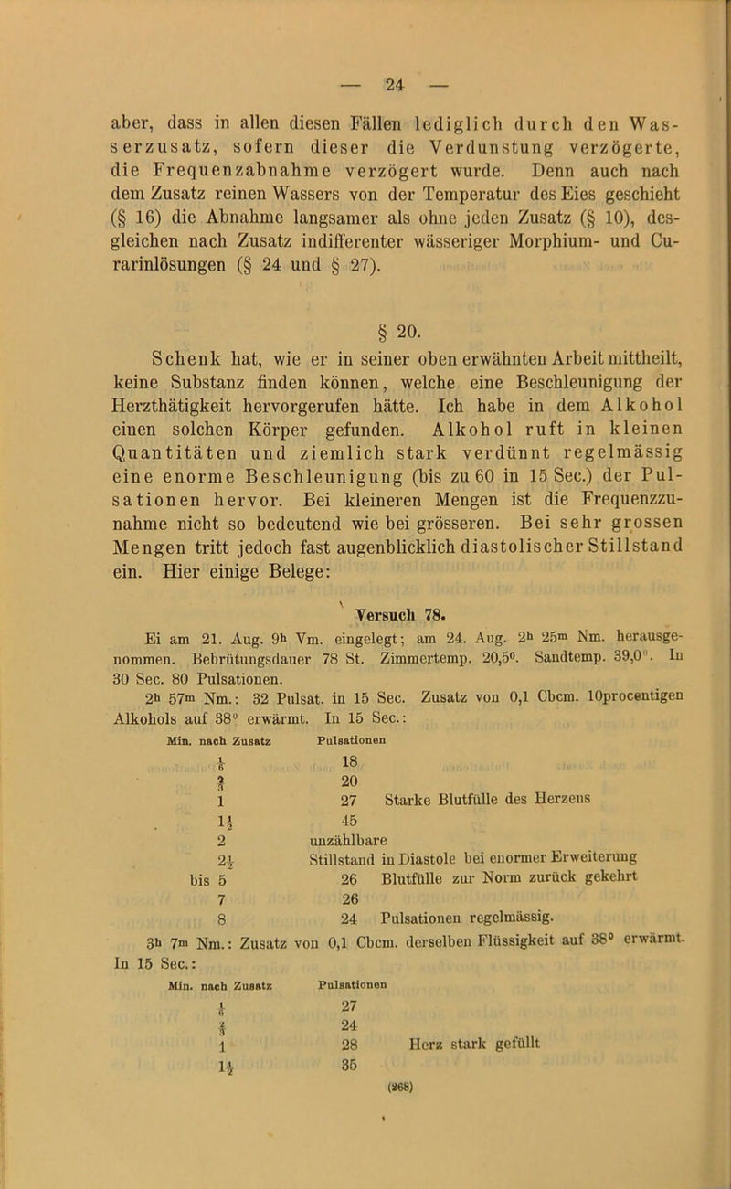 aber, dass in allen diesen Fällen lediglich durch den Was- serzusatz, sofern dieser die Verdunstung verzögerte, die Frequenzabnahme verzögert wurde. Denn auch nach dem Zusatz reinen Wassers von der Temperatur des Eies geschieht (§ 16) die Abnahme langsamer als ohne jeden Zusatz (§ 10), des- gleichen nach Zusatz indifferenter wässeriger Morphium- und Cu- rarinlösungen (§ 24 und § 27). § 20. Schenk hat, wie er in seiner oben erwähnten Arbeit mittheilt, keine Substanz finden können, welche eine Beschleunigung der Herzthätigkeit hervorgerufen hätte. Ich habe in dem Alkohol eiuen solchen Körper gefunden. Alkohol ruft in kleinen Quantitäten und ziemlich stark verdünnt regelmässig eine enorme Beschleunigung (bis zu 60 in 15 Sec.) der Pul- sationen hervor. Bei kleineren Mengen ist die Frequenzzu- nahme nicht so bedeutend wie bei grösseren. Bei sehr grossen Mengen tritt jedoch fast augenblicklich diastolischer Stillstand ein. Hier einige Belege: Versuch 78. Ei am 21. Aug. 9h Vm. eingelegt; am 24. Aug. 2h 25m Nm. herausge- nommen. Bebrütungsdauer 78 St. Zimmertemp. 20,5°. Sandtemp. 39,0 . lu 30 Sec. 80 Pulsationen. 2h 57m Nm.: 32 Pulsat. in 15 Sec. Zusatz von 0,1 Cbcm. lOprocentigen Alkohols auf 38u erwärmt. In 15 Sec.: In 15 Sec. i. nach Zusatz Pulsationen h 18 2 20 1 27 Starke Blutfülle des Ilerzeus U 45 2 unzählbare 21 Stillstand in Diastole bei enormer Erweiterung bis 5 26 Blutfülle zur Norm zurück gekehrt 7 26 8 24 Pulsationen regelmässig. > Nm.: Zusatz von 0,1 Cbcm. derselben Flüssigkeit auf 38° erwi i. nach Zusatz Pulsationen 4 27 4 24 1 28 Herz stark gefüllt 4 35 (*68)