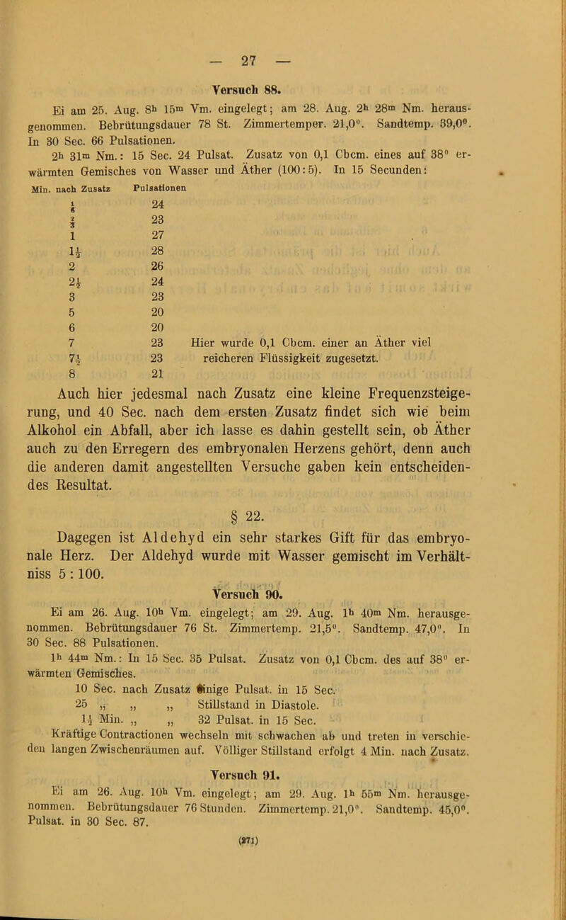 Versuch 88. Ei am 25. Aug. 8h 15m Ym. eingelegt; am 28. Aug. 2*> 28m Nm. heraus- genommen. Bebrütungsdauer 78 St. Zimmertemper. 21,0°. Sandtemp. 39,0°. In 30 Sec. 66 Pulsationen. 2h 31m Nm.: 15 Sec. 24 Pulsat. Zusatz von 0,1 Cbcm. eines auf 38° er- wärmten Gemisches von Wasser und Äther (100:5). In 15 Secunden: Min. nach Zusatz Pulsationen 1 « 2 3 1 n 2 2? 3 5 6 7 74 8 24 23 27 28 26 24 23 20 20 23 Hier wurde 0,1 Cbcm. einer an Äther viel 23 reicheren Flüssigkeit zugesetzt. 21 Auch hier jedesmal nach Zusatz eine kleine Frequenzsteige- rung, und 40 Sec. nach dem ersten Zusatz findet sich wie beim Alkohol ein Abfall, aber ich lasse es dahin gestellt sein, ob Äther auch zu den Erregern des embryonalen Herzens gehört, denn auch die anderen damit angestellten Versuche gaben kein entscheiden- des Resultat. § 22. Dagegen ist Aldehyd ein sehr starkes Gift für das embryo- nale Herz. Der Aldehyd wurde mit Wasser gemischt im Verhält- niss 5:100. Versuch 90. Ei am 26. Aug. 10h Ym. eingelegt; am 29. Aug. lh 40m Hm. herausge- nommen. Bebrütungsdauer 76 St. Zimmertemp. 21,5°. Sandtemp. 47,0°. In 30 Sec. 88 Pulsationen. lh 44m Nm.: In 15 Sec. 35 Pulsat. Zusatz von 0,1 Cbcm. des auf 38° er- wärmten Gemisches. 10 Sec. nach Zusatz ünige Pulsat. in 15 Sec. 25 „ „ „ Stillstand in Diastole. H Min. „ „ 32 Pulsat. in 15 Sec. Kräftige Coutractionen wechseln mit schwachen ab und treten in verschie- den laugen Zwischenräumen auf. Völliger Stillstand erfolgt 4 Min. nach Zusatz. Versuch 91. Ei am 26. Aug. 10h Ym. eingelegt; am 29. Aug. lh 55m Nm. herausge- nommen. Bebrütungsdauer 76 Stunden. Zimmertemp. 21,0°. Sandtemp. 45,0°. Pulsat. in 30 Sec. 87. (871)