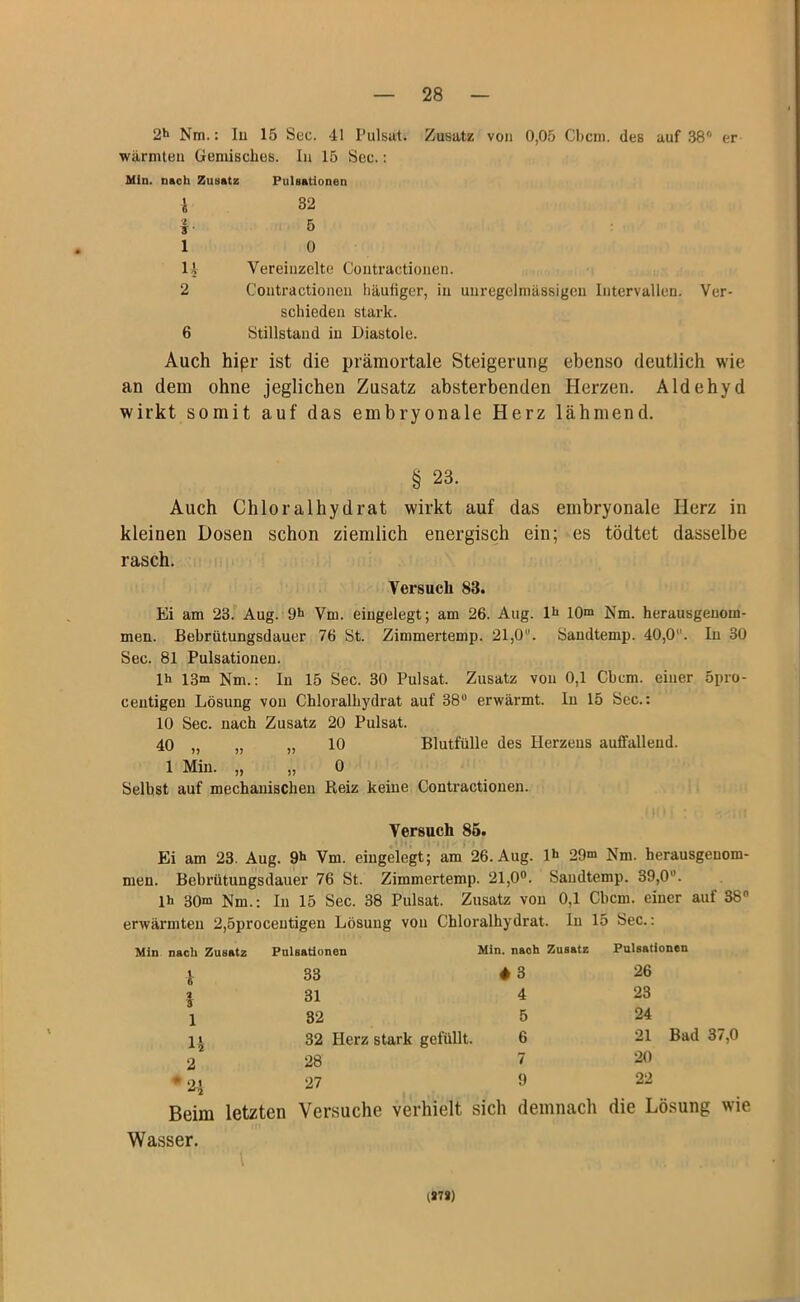 2h Nra.: In 15 Sec. 41 Pulsat. Zusatz von 0,05 Cbcm. des auf 38° er wärmten Gemisches. In 15 Sec.: Min. nach Zusatz Pulsationen i 32 14 Vereinzelte Contractionen. 2 Contractionen häufiger, in unregelmässigen Intervallen. Ver- schieden stark. 6 Stillstand in Diastole. Auch hipr ist die prämortale Steigerung ebenso deutlich wie an dein ohne jeglichen Zusatz absterbenden Herzen. Aldehyd wirkt somit auf das embryonale Herz lähmend. § 23. Auch Chloralhydrat wirkt auf das embryonale Herz in kleinen Dosen schon ziemlich energisch ein; es tödtet dasselbe rasch. Versuch 83. Ei am 23. Aug. 9h Vm. eingelegt; am 26. Aug. I1* 10m Nm. herausgeuom- men. Bebrütungsdauer 76 St. Zimmertemp. 21,0. Sandtemp. 40,0. In 30 Sec. 81 Pulsationen. lh 13m Km.: In 15 Sec. 30 Pulsat. Zusatz von 0,1 Cbcm. einer 5pro- centigen Lösung von Chloralhydrat auf 38u erwärmt. In 15 Sec.: 10 Sec. nach Zusatz 20 Pulsat. 40 „ „ „ 10 Blutfülle des Herzens auffallend. 1 Min. „ „ 0 Seihst auf mechanischen Reiz keine Contractionen. Versuch 85. Ei am 23. Aug. 9h Vm. eingelegt; am 26. Aug. H> 29m Nm. herausgeuom- men. Bebrütungsdauer 76 St. Zimmertemp. 21,0°. Sandtemp. 39,0. lh 30m Nm.: In 15 Sec. 38 Pulsat. Zusatz von 0,1 Cbcm. einer auf 38° erwärmten 2,5proceutigen Lösung von Chloralhydrat. In 15 Sec.: nach Zusatz Pulsationen Min. naoh Zusatz Pulsationen 1 33 ♦ 3 26 2 3 31 4 23 1 32 5 24 n 32 Herz stark gefüllt. 6 21 Bad 37,0 2 28 7 20 * 21 27 9 22 Beim letzten Versuche verhielt sich demnach die Lösung wie Wasser. (278)