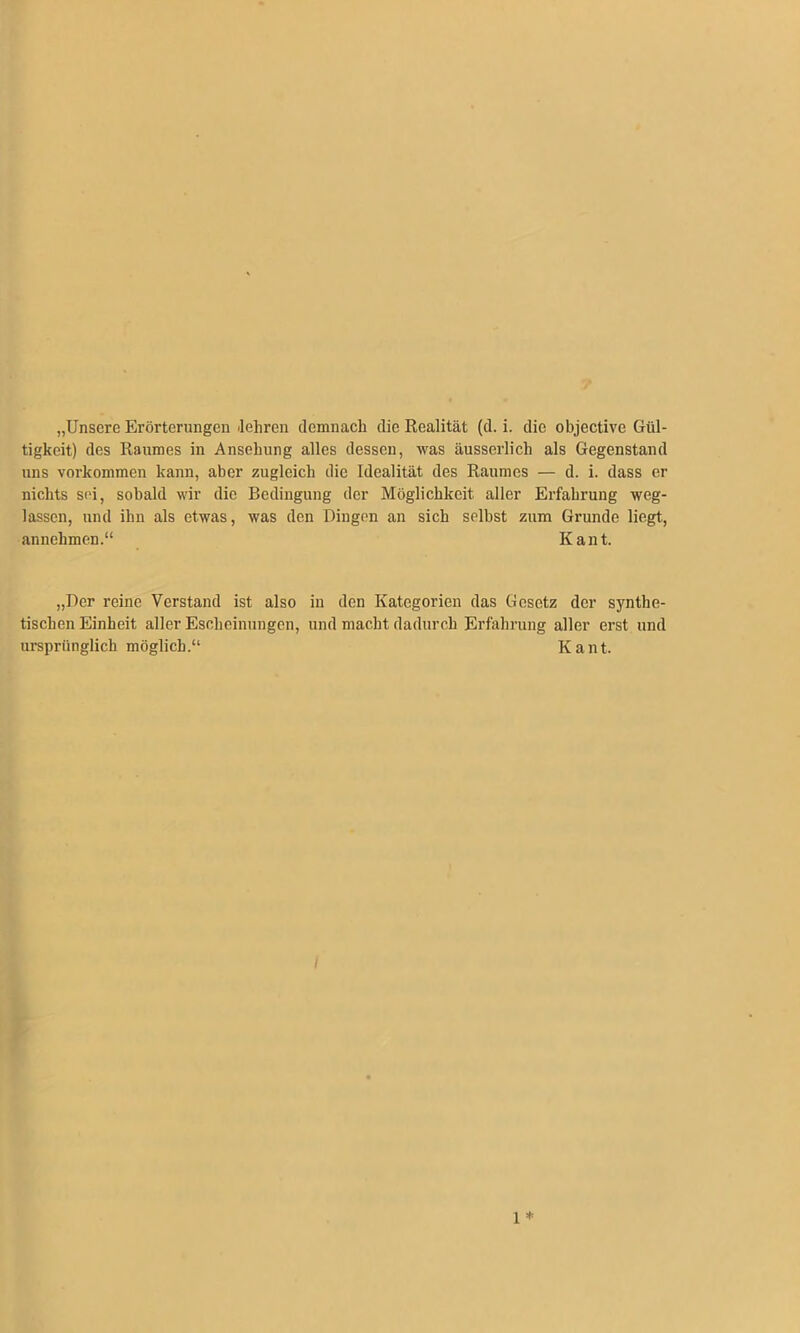 „Unsere Erörterungen Jeliren demnach die Realität (d. i. die objective Gül- tigkeit) des Raumes in Ansehung alles dessen, was äusserlich als Gegenstand uns verkommen kann, aber zugleich die Idealität des Raumes — d. i. dass er nichts sei, sobald wir die Bedingung der Möglichkeit aller Erfahrung weg- lassen, und ihn als etwas, was den Dingen an sich selbst zum Grunde liegt, annehmen.“ Kant. „Der reine Verstand ist also in den Kategorien das Gesetz der synthe- tischen Einheit aller Escheinungcn, und macht dadurch Erfahrung aller erst und ursprünglich möglich.“ Kant. / 1 *