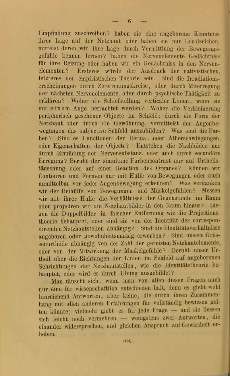 Empfindung zuschreiben V haben sie eine angeborene Kenntniss ihrer Lage auf der Netzhaut oder haben sie nur Localzeichen, mittelst deren wir ihre Lage durch Vermittlung der Bewegungs- \ gefühle kennen lernen? haben die Nervenelemente Gedächtniss j für ihre Reizung oder haben wir ein Gedächtniss in den Nerven- 1 elementen? Ersteres würde der Ausdruck der nativistischen, ) letzteres der empiristischen Theorie sein. Sind die Irradiations- I erscheinungen durch Zerstreuungskreise, oder durch Miterregung : der nächsten Nervenelemente, oder durch psychische Thätigkeit zu j erklären? Woher die Schiefstellung verticaler Linien, wenn sie mit einem Äuge betrachtet werden? Woher die Verkleinerung peripherisch gesehener Objecte im Sehfeld: durch die Form der Netzhaut oder durch die Gewöhnung, vermittelst der Augenbe- wegungen das subjective Sehfeld auszubilden? Was sind die Far- ben? Sind es Functionen der Retina, oder Ätherschwingungen, oder Eigenschaften der Objecte? Entstehen die Nachbilder nur durch Ermüdung der Nervensubstanz, oder auch durch secundäre Erregung? Beruht der simultane Farbencontrast nur auf Urtheils- täuschung oder auf einer Reaction des Organes? Können wir Contouren und Formen nur mit Hülfe von Bewegungen oder auch unmittelbar vor jeder Augenbewegung erkennen? Was verdanken wir der Beihülfe von Bewegungen und Muskelgefühlen? Messen wir mit ihrer Hülfe die Verhältnisse der Gegenstände im Raum oder projiciren wir die Netzhautbilder in den Raum hinaus? Lie- gen die Doppelbilder in falscher Entfernung wie die Projections- theorie behauptet, oder sind sie von der Identität der correspou- direndenNetzhautstellen abhängig? Sind dieIdentitätsverhältuisse ' angeboren oder gewohnheitsmässig erworben ? Sind unsere Grös- senurtheile abhängig von der Zahl der gereizten Netzhautelemente, oder von der Mitwirkung der Muskelgefühle? Beruht unser Ur- theil über die Richtungen der Linien im Sehfeld auf augeboreneu Sehrichtungen der Netzhautstellen, wie die Identitätstheorie be- hauptet, oder wird es durch Übung ausgebildet? Man täuscht sich, wenn man von allen diesen Fragen auch nur eine für wissenschaftlich entschieden hält, denn es giebt wohl hinreichend Antworten, aber keine, die durch ihren Zusammen- hang mit allen anderen Erfahrungen für vollständig bewiesen gel- ten könnte; vielmehr giebt es für jede Frage — und sie liessen sich leicht noch vermehren — wenigstens zwei Antworten, die einander widersprechen, und gleichen Anspruch auf Gewissheit er- heben. (lyü)