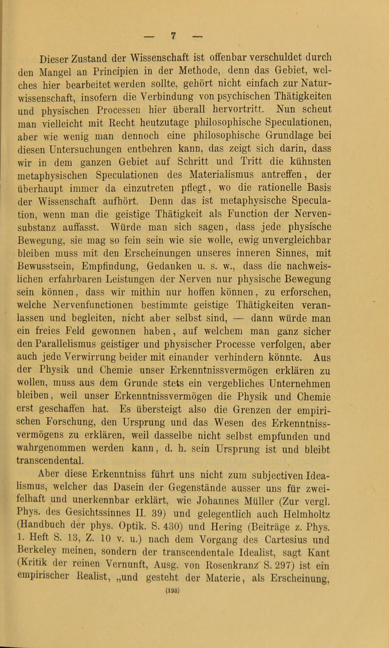 Dieser Zustand der Wissenschaft ist offenbar verschuldet durch den Mangel an Principien in der Methode, denn das Gebiet, wel- ches hier bearbeitet werden sollte, gehört nicht einfach zur Natur- wissenschaft, insofern die Verbindung von psychischen Thätigkeiten und physischen Processen hier überall hervortritt. Nun scheut man vielleicht mit Recht heutzutage philosophische Speculationen, aber wie wenig man dennoch eine philosophische Grundlage bei diesen Untersuchungen entbehren kann, das zeigt sich darin, dass wir in dem ganzen Gebiet auf Schritt und Tritt die kühnsten metaphysischen Speculationen des Materialismus antreffen, der überhaupt immer da einzutreten pflegt, wo die rationelle Basis der Wissenschaft aufhört. Denn das ist metaphysische Specula- tion, wenn man die geistige Thätigkeit als Function der Nerven- substanz auffasst. Würde man sich sagen, dass jede physische Bewegung, sie mag so fein sein wie sie wolle, ewig unvergleichbar bleiben muss mit den Erscheinungen unseres inneren Sinnes, mit Bewusstsein, Empfindung, Gedanken u. s. w., dass die nachweis- lichen erfahrbaren Leistungen der Nerven nur physische Bewegung sein können, dass wir mithin nur hoffen können, zu erforschen, welche Nervenfunctionen bestimmte geistige Thätigkeiten veran- lassen und begleiten, nicht aber selbst sind, — dann würde man ein freies Feld gewonnen haben, auf welchem man ganz sicher den Parallelismus geistiger und physischer Processe verfolgen, aber auch jede Verwirrung beider mit einander verhindern könnte. Aus der Physik und Chemie unser Erkenntnissvermögen erklären zu wollen, muss aus dem Grunde stets ein vergebliches Unternehmen bleiben, weil unser Erkenntnissvermögen die Physik und Chemie erst geschaffen hat. Es übersteigt also die Grenzen der empiri- schen Forschung, den Ursprung und das Wesen des Erkenntniss- vermögens zu erklären, weil dasselbe nicht selbst empfunden und wahrgenommen werden kann, d. h. sein Ursprung ist und bleibt transcendental. Aber diese Erkenntniss führt uns nicht zum subjectiven Idea- lismus, welcher das Dasein der Gegenstände ausser uns für zwei- felhaft und unerkennbar erklärt, wie Johannes Müller (Zur vergl. Phys. des Gesichtssinnes II. 39) und gelegentlich auch Helmholtz (Handbuch der phys. Optik. S. 430) und Hering (Beiträge z. Phys. 1. Heft S. 13, Z. 10 V. u.) nach dem Vorgang des Cartesius und Berkeley meinen, sondern der transcendentale Idealist, sagt Kant (Kritik der reinen Vernunft, Ausg. von Rosenkranz^ S. 297) ist ein empirischer Realist, „und gesteht der Materie, als Erscheinung, (193)