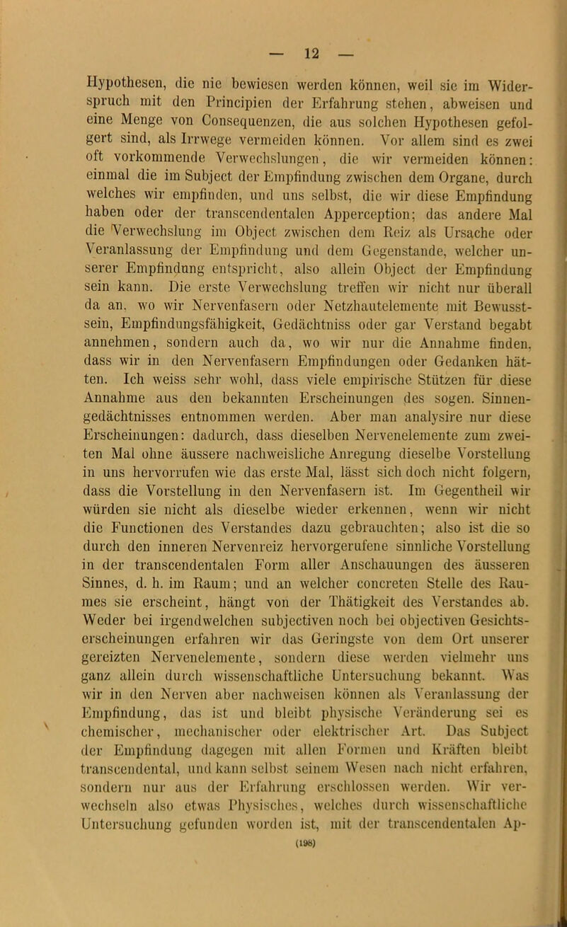 Hypothesen, die nie bewiesen werden können, weil sic im Wider- spruch mit den Principien der Erfahrung stehen, abweisen und eine Menge von Consequenzen, die aus solchen Hypothesen gefol- gert sind, als Irrwege vermeiden können. Vor allem sind es zwei oft vorkommende Verwechslungen, die wir vermeiden können: einmal die im Subject der Empfindung zwischen dem Organe, durch welches wir empfinden, und uns selbst, die wir diese Empfindung haben oder der transcendentalen Apperception; das andere Mal die Verwechslung im Object zwischen dem Reiz als Ursache oder Veranlassung der Empfindung und dem Gegenstände, welcher un- serer Empfindung entspricht, also allein Object der Empfindung sein kann. Die erste Verwechslung treffen wir nicht nur überall da an. wo wir Nervenfasern oder Netzhautelemente mit Bewusst- sein, Empfindungsfähigkeit, Gedächtniss oder gar Verstand begabt annehmen, sondern auch da, wo wir nur die Annahme finden, dass wir in den Nervenfasern Empfindungen oder Gedanken hät- ten. Ich weiss sehr wohl, dass viele empirische Stützen für diese Annahme aus den bekannten Erscheinungen des sogen. Sinnen- gedächtnisses entnommen werden. Aber man analysire nur diese Erscheinungen: dadurch, dass dieselben Nervenelemente zum zwei- ten Mal ohne äussere nachweisliche Anregung dieselbe Vorstellung in uns hervorrufen wie das erste Mal, lässt sich doch nicht folgern, dass die Vorstellung in den Nervenfasern ist. Im Gegentheil wir würden sie nicht als dieselbe wieder erkennen, wenn wir nicht die Functionen des Verstandes dazu gebrauchten; also ist die so durch den inneren Nervenreiz hervorgerufene sinnliche Vorstellung in der transcendentalen Form aller Anschauungen des äusseren Sinnes, d. h. im Raum; und an welcher concreten Stelle des Rau- mes sie erscheint, hängt von der Thätigkeit des Verstandes ab. Weder bei irgendwelchen subjectiven noch bei objectiven Gesichts- erscheinungen erfahren wir das Geringste von dem Ort unserer gereizten Nervenelemente, sondern diese werden vielmehr uns ganz allein durch wissenschaftliche Untersuchung bekannt. Was wir in den Nerven aber nachweisen können als Veranlassung der Empfindung, das ist und bleibt physische Veränderung sei es chemischer, mechanischer oder elektrischer Art. Das Subject der Empfindung dagegen mit allen Formen und Kräften bleibt transcendental, und kann selbst seinem Wesen nach nicht erfahren, sondern nur aus der Erfahrung erschlossen werden. Wir ver- wechseln also etwas Physisches, welches durch wissenschaftliche Untersuchung gefunden worden ist, mit der transcendentalen Ap- (198)