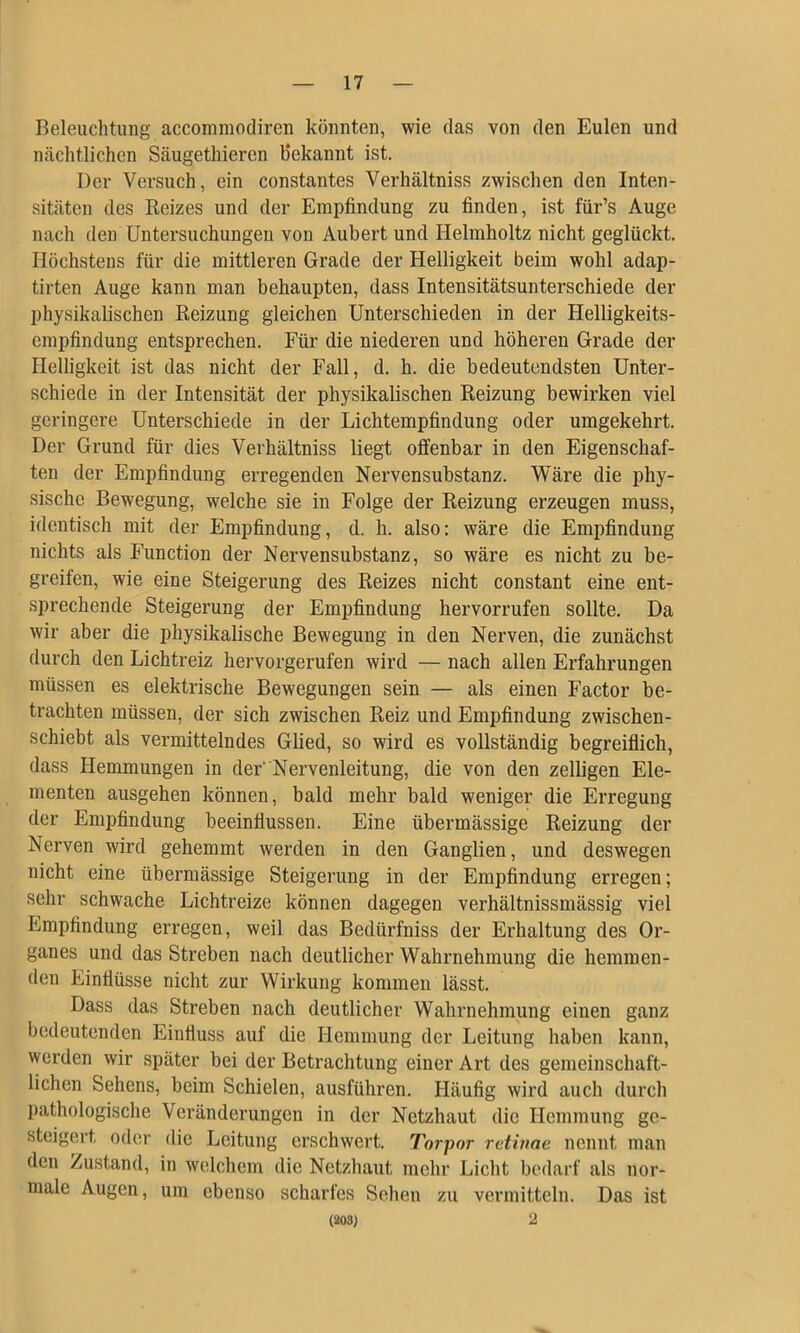 Beleuchtung accommodiren könnten, wie das von den Eulen und nächtlichen Säugethiercn Bekannt ist. Der Versuch, ein constantes Verhältniss zwischen den Inten- sitäten des Reizes und der Empfindung zu finden, ist für’s Auge nach den Untersuchungen von Aubert und Helmholtz nicht geglückt. Höchstens für die mittleren Grade der Helligkeit beim wohl adap- tirten Auge kann man behaupten, dass Intensitätsunterschiede der physikalischen Reizung gleichen Unterschieden in der Helligkeits- empfindung entsprechen. Für die niederen und höheren Grade der Helligkeit ist das nicht der Fall, d. h. die bedeutendsten Unter- schiede in der Intensität der physikalischen Reizung bewirken viel geringere Unterschiede in der Lichtempfindung oder umgekehrt. Der Grund für dies Verhältniss liegt offenbar in den Eigenschaf- ten der Empfindung erregenden Nervensubstanz. Wäre die phy- sische Bewegung, welche sie in Folge der Reizung erzeugen muss, identisch mit der Empfindung, d. h. also: wäre die Empfindung nichts als Function der Nervensubstanz, so wäre es nicht zu be- greifen, wie eine Steigerung des Reizes nicht constant eine ent- sprechende Steigerung der Empfindung hervorrufen sollte. Da wir aber die physikalische Bewegung in den Nerven, die zunächst durch den Lichtreiz hervorgerufen wird — nach allen Erfahrungen müssen es elektrische Bewegungen sein — als einen Factor be- trachten müssen, der sich zwischen Reiz und Empfindung zwischen- schiebt als vermittelndes Glied, so wird es vollständig begreiflich, dass Hemmungen in der’ Nervenleitung, die von den zeitigen Ele- menten ausgehen können, bald mehr bald weniger die Erregung der Empfindung beeinflussen. Eine übermässige Reizung der Nerven wird gehemmt werden in den Ganglien, und deswegen nicht eine übermässige Steigerung in der Empfindung erregen; sehr schwache Lichtreize können dagegen verhältnissmässig viel Empfindung erregen, weil das Bedürfniss der Erhaltung des Or- ganes und das Streben nach deutlicher Wahrnehmung die hemmen- den Einflüsse nicht zur Wirkung kommen lässt. Dass das Streben nach deutlicher Wahrnehmung einen ganz bedeutenden Einfluss auf die Hemmung der Leitung haben kann, werden wir später bei der Betrachtung einer Art des gemeinschaft- lichen Sehens, beim Schielen, ausführen. Häufig wird aucli durch pathologische Veränderungen in der Netzhaut die Hemmung ge- steigert oder die Leitung erschwert. Torpor retinae nennt man den Zustand, in welchem die Netzhaut mehr Licht bedarf als nor- male Augen, um ebenso scharfes Sehen zu vermitteln. Das ist (203} 2