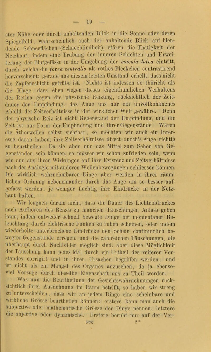 Ster Nähe oder durch anhaltenden Blick in die Sonne oder deren Spiegelbild, wahrscheinlich auch der anhaltende Blick auf blen- dende Schneeflächen (Schneeblindheit), stören die Thätigkeit der Netzhaut, indem eine Trübung der inneren Schichten und Erwei- terung der Blutgefässe in der Umgebung der macula lutea eintritt, durch welche die/oreo centralis als rothes Fleckchen contrastirend hervorscheint; gerade aus diesem letzten Umstand erhellt, dass nicht die Zapfenschicht getrübt ist. Nichts ist indessen so thöricht als die Klage, dass eben wegen dieses eigenthümlichen Verhaltens der Retina gegen die physische Reizung, rücksichtlich der Zeit- dauer der Empfindung, das Auge uns nur ein unvollkommenes Abbild der Zeitverhältnisse in der wirklichen Welt gewähre. Denn der physische Reiz ist nicht Gegenstand der Empfindung, und die Zeit ist nur Form der Empfindung und ihrer Gegenstände. Wären die Ätherwellen selbst sichtbar, so möchten wir auch ein Inter- esse daran haben, ihre Zeitverhältnisse direct durch’s Auge richtig zu beurtheilen. Da sie aber nur das Mittel zum Sehen von Ge- genständen sein können, so müssen wir schon zufrieden sein, wenn wir nur aus ihren Wirkungen auf ihre Existenz und Zeitverhältnisse nach der Analogie mit anderen Wellenbewegungen schliessen können. Die wirklich wahrnehmbaren Dinge aber werden in ihrer räum- lichen Ordnung nebeneinander durch das Auge um so besser auf- gefasst werden, je weniger flüchtig ihre Eindrücke in der Netz- haut haften. Wir leugnen darum nicht, dass die Dauer des Lichteindruckes nach Aufhören des Reizes zu manchen Täuschungen Anlass geben kann, indem entweder schnell bewegte Dinge bei momentaner Be- leuchtung durch elektrische Funken zu ruhen scheinen, oder indem wiederholte unterbrochene Eindrücke den Schein continuirlich be- wegter Gegenstände erregen, und die zahlreichen Täuschungen, die überhaupt durch Nachbilder möglich sind, aber diese Möglichkeit der Täuschung kann jedes Mal durch ein Urtheil des reiferen Ver- standes corrigirt und in ihren Ursachen begrifien werden, und ist nicht als ein Mangel des Organes anzusehen, da ja ebenso- viel Vorzüge durch dieselbe Eigenschaft uns zu Theil werden. Was nun die Beurtheilung der Gesichtswahrnehmungen rück- sichtlich ihrer Ausdehnung im Raum betrifft, so haben wir streng zu unterscheiden, dass wir an jedem Dinge eine scheinbare und wirkliche Grösse beurtheilen können; erstere kann man auch die subjective oder mathematische Grösse der Dinge nennen, letztere die objective oder dynamische. Erstere beruht nur auf der Ver- (205) '2 *