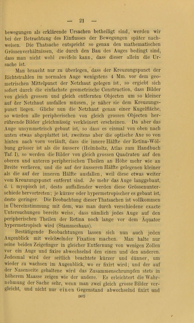 bewegungen als erklärende Ursachen betheiligt sind, werden wir bei der Betrachtung des Einflusses der Bewegungen später nach- weisen. Die Thatsache entspricht so genau den mathematischen Grössenverhältnissen, die durch den Bau des Auges bedingt sind, dass man nicht wohl zweifeln kann, dass dieser allein die Ur- sache ist. Man braucht nur zu überlegen, dass der Kreuzungspunct der Richtstrahlen im normalen Auge wenigstens 4 Mm. vor dem geo- metrischen Mittelpunct der Netzhaut gelegen ist, so ergiebt sich sofort durch die einfachste geometrische Construction, dass Bilder von gleich grossen und gleich entfernten Objecten um so kleiner auf der Netzhaut ausfallen müssen, je näher sie dem Kreuzungs- punct liegen. Gliche nun die Netzhaut genau einer Kugelfläche, so würden alle peripherischen von gleich grossen Objecten her- rührende Bilder gleichmässig verkleinert erscheinen. Da aber das Auge unsymmetrisch gebaut ist, so dass es einmal von oben nach unten etwas abgeplattet ist, zweitens aber die optische Axe so von hinten nach vorn verläuft, dass die innere Hälfte der Retina-Wöl- bung grösser ist als die äussere (Helmholtz, Atlas zum Handbuch Taf. I), so werden die Bilder von gleich grossen Quadraten auf den oberen und unteren peripherischen Theilen an Höhe mehr wie an Breite verlieren, und die auf der äusseren Hälfte gelegenen kleiner als die auf der inneren Hälfte ausfallen, weil diese etwas weiter vom Kreuzungspunct entfernt sind. Je mehr das Auge langgebaut, d. i. myopisch ist, desto auffallender werden diese Grössenunter- schiede hervortreten; je kürzer oder hypermetropischer es gebaut ist, desto geringer. Die Beobachtung dieser Thatsachen ist vollkommen in Übereinstimmung mit dem, was man durch verschiedene exacte Untersuchungen bereits weiss, dass nämlich jedes Auge auf den peripherischen Theilen der Retina noch lange vor dem Äquator hypermetropisch wird (Stammeshaus). Bestätigende Beobachtungen lassen sich nun auch jeden Augenblick mit welchselnder Fixation machen. Man halte nur seine beiden Zeigefinger in gleicher Entfernung von wenigen Zollen vor ein Auge und fixire abwechselnd den einen und den anderen. Jedesmal wird der seitlich beachtete kürzer und dünner, um wieder zu wachsen im Augenblick, wo er fixirt wird; und der auf der Nasenseite gehaltene wird das Zusammenschrumpfen stets in höherem Maasse zeigen wie der andere. Es erleichtert die Wahr- nehmung der Sache sehr, wenn man zwei gleich grosse Bilder ver- gleicht, und nicht nur einen Gegenstand abwechselnd fixirt und (807)