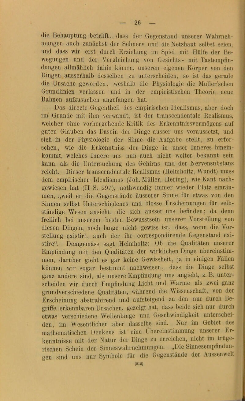 die Behauptung betrilFt, dass der Gegenstand unserer Wahrneh- mungen auch zunächst der Sehnerv und die Netzhaut selbst seien, und dass wir erst durch Erziehung im Spiel mit Hülfe der Be- wegungen und der Vergleichung von Gesichts- mit Tastempfin- dungen allmählich dahin kämen, unseren eigenen Körper von den Dingen ausserhalb desselben zu unterscheiden, so ist das gerade die Ursache geworden, weshalb die Physiologie die Müller’schen Grundlinien verlassen und in der empiristischen Theorie neue Bahnen aufzusuchen angefangen hat. Das directe Gegentheil des empirischen Idealismus, aber doch im Grunde mit ihm verwandt, ist der transcendentale Realismus, welcher ohne vorhergehende Kritik des Erkenntnissvermögens auf guten Glauben das Dasein der Dinge ausser uns voraussetzt, und sich in der Physiologie der Sinne die Aufgabe stellt, zu erfor- schen, wie die Erkenntniss der Dinge in unser Inneres hinein- kommt, welches Innere uns nun auch nicht weiter bekannt sein kann, als die Untersuchung des Gehirns und der Nervensubstanz reicht. Dieser transcendentale Realismus (Helmholtz, Wundt) muss dem empirischen Idealismus (Joh. Müller, Hering), wie Kant nach- gewiesen hat (II S. 297), nothwendig immer wieder Platz einräu- men, „weil er die Gegenstände äusserer Sinne für etwas von den Sinnen selbst Unterschiedenes und blosse Erscheinungen für selb- ständige Wesen ansieht, die sich ausser uns befinden; da denn freilich bei unserem besten Bewusstsein unserer Vorstellung von diesen Dingen, noch lange nicht gewiss ist, dass, wenn die Vor- stellung existirt, auch der ihr correspondirende Gegenstand exi- stire“. Demgemäss sagt Helmholtz: Ob die Qualitäten unserer Empfindung mit den Qualitäten der wirklichen Dinge übereinstim- men, darüber giebt es gar keine Gewissheit, ja in einigen Fällen können wir sogar bestimmt nachweisen, dass die Dinge selbst ganz andere sind, als unsere Empfindung uns angiebt, z. B. unter- scheiden wir durch Empfindung Licht und Wärme als zwei ganz grundverschiedene Qualitäten, während die Wissenschaft, von der Erscheinung abstrahirend und aufsteigend zu den nur durch Bc- grifl'e erkennbaren Ursachen, gezeigt hat, dass beide sich nur durch etwas verschiedene Wellenlänge und Geschwindigkeit unterschei- den, im Wesentlichen aber dasselbe sind. Nur im Gebiet des mathematischen Denkens ist eine Übereinstimmung unserer Er- kenntnisse mit der Natur der Dinge zu erreichen, nicht im trüge- rischen Scliein der Sinneswahrnehmungen. „Die Siunesempfinduu- gen sind uns nur Symbole für die Gegenstände der Aussenwclt mn)