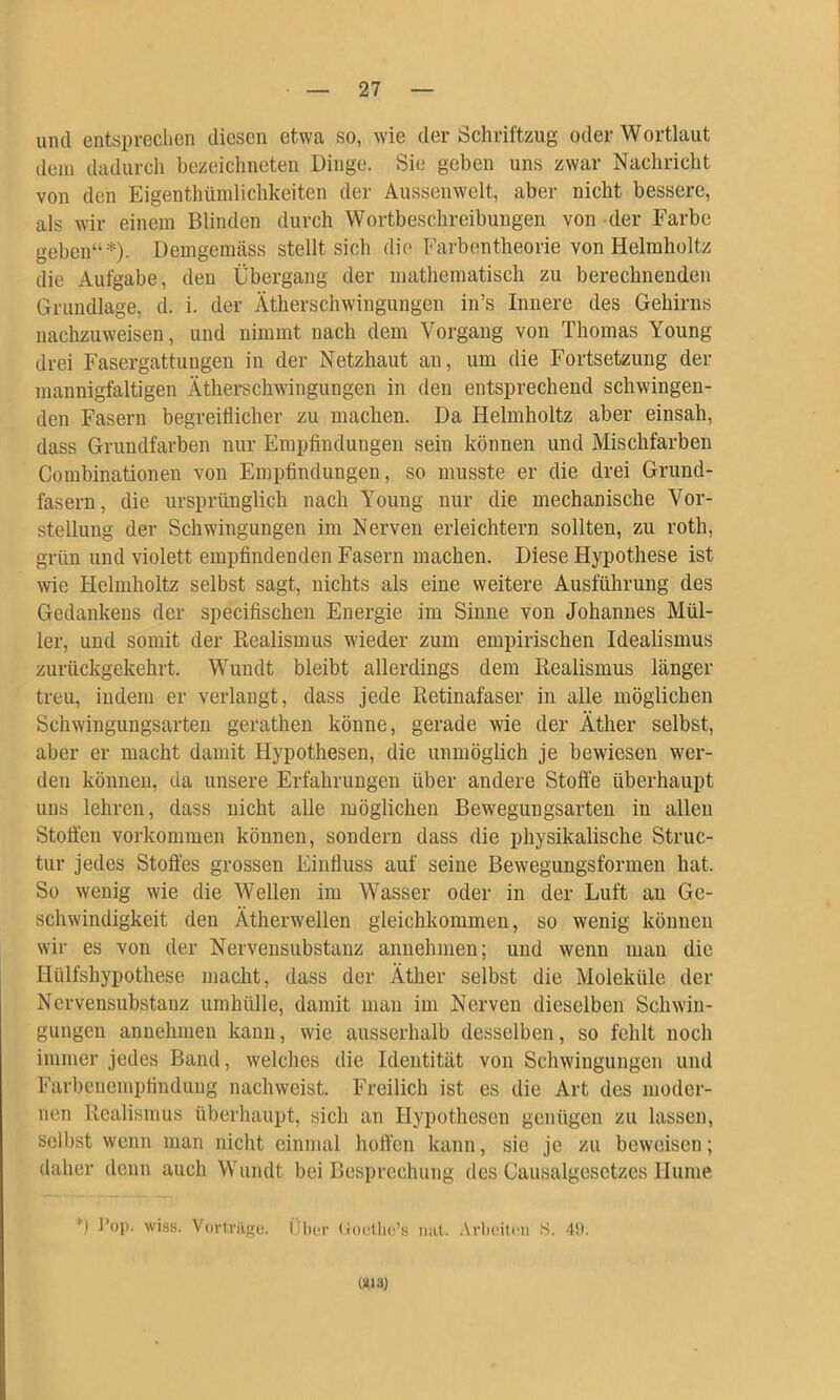 und entsprechen diesen etwa so, wie der Schriftzug oder Wortlaut dem dadurch bezeichneten Dinge. Sie geben uns zwar Nachricht von den Eigenthüinlichkeiten der Aussenwelt, aber nicht bessere, als wir einem Blinden durch Wortbeschreibungen von der Farbe geben“*). Demgemäss stellt sich die Farbentheorie von Helmholtz die Aufgabe, den Übergang der mathematisch zu berechnenden Grundlage, d. i. der Ätherschwingungen in’s Innere des Gehirns uachzuweisen, und nimmt nach dem Vorgang von Thomas Young drei Fasergattungen in der Netzhaut au, um die Fortsetzung der mannigfaltigen Ätherschwingungen in den entsprechend schwingen- den Fasern begreiflicher zu machen. Da Helmholtz aber einsah, dass Grundfarben nur Empfindungen sein können und Mischfarben Combinationen von Empfindungen, so musste er die drei Grund- fasern, die ursprünglich nach Young nur die mechanische Vor- stellung der Schwingungen im Nerven erleichtern sollten, zu roth, grün und violett empfindenden Fasern machen. Diese Hypothese ist wie Helmholtz selbst sagt, nichts als eine weitere Ausführung des Gedankens der specifischen Energie im Sinne von Johannes Mül- ler, und somit der Realismus wieder zum empirischen Idealismus zurückgekehrt. Wuudt bleibt allerdings dem Realismus länger treu, indem er verlangt, dass jede Retinafaser in alle möglichen Schwingungsarten gerathen könne, gerade wie der Äther selbst, aber er macht damit Hypothesen, die unmöglich je bewiesen wer- den können, da unsere Erfahrungen über andere Stoffe überhaupt uns lehren, dass nicht alle möglichen Bewegungsarten in allen Stofleii Vorkommen können, sondern dass die physikalische Struc- tur jedes Stoffes grossen Einfluss auf seine Bewegungsformen hat. So wenig wie die Wellen im Wasser oder in der Luft au Ge- schwindigkeit den Ätherwellen gleichkommen, so wenig können wir es von der Nerveusubstanz annehnien; und wenn mau die Hülfshypothese macht, dass der Äther selbst die Moleküle der Nerveusubstanz umhülle, damit man im Nerven dieselben Schwin- gungen anuehmeu kann, wie ausserhalb desselben, so fehlt noch immer jedes Band, welches die Identität von Schwingungen und Farbenempfindung nachweist. Freilich ist es die Art des moder- nen Realismus überhaupt, sich an Hypothesen genügen zu lassen, selbst wenn man nicht einmal hoffen kann, sie je zu beweisen; daher denn auch Wuudt bei Besprechung des Causalgesetzes Hume *) J’oj). wiss. Vorlrilgo. Ülx'v (joctlic’K luit. .Vrlii'ilrii S. -lU. «13)