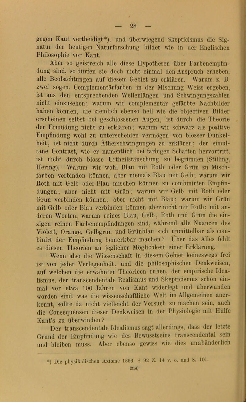 gegen Kaut vertheidigt *), und überwiegend SkepticLsmus die Sig- natur der heutigen Naturforschung bildet wie in der Englischen Philosophie vor Kant. Aber so geistreich alle diese Hypothesen über Farbeneinpfin- dung sind, so dürfen sie doch nicht einmal den Anspruch erheben, alle Beobachtungen auf diesem Gebiet zu erklären. Warum z. B. zwei sogen. Complementärfarben in der Mischung Weiss ergeben, ist aus den entsprechenden Wellenlängen und Schwingungszahlen nicht einzusehen; warum wir complementär gefärbte Nachbilder haben können, die ziemlich ebenso hell wie die objectiven Bilder erscheinen selbst bei geschlossenen Augen, ist durch die Theorie der Ermüdung nicht zu erklären; warum wir schwarz als positive Empfindung wohl zu unterscheiden vermögen von blosser Dunkel- heit, ist nicht durch Ätherschwingungen zu erklären; der simul- tane Contrast, wie er namentlich bei farbigen Schatten hervortritt, ist nicht durch blosse Urtheilstäuschung zu begründen (Stilling, Hering). Warum wir wohl Blau mit Roth oder Grün zu Misch- farben verbinden können, aber niemals Blau mit Gelb; warum wir Roth mit Gelb oder Blau mischen können zu combinirteu Empfin- dungen, aber nicht mit Grün; warum wir Gelb mit Roth oder Grün verbinden können, aber nicht mit Blau; warum wir Grün mit Gelb oder Blau verbinden können aber nicht mit Roth; mit an- deren Worten, warum reines Blau, Gelb, Roth und Grün die ein- zigen reinen Farbenempfinduugen sind, während alle Nuancen des Violett, Orange, Gelbgrün und Grünblau sich unmittelbar als coni- binirt der Empfindung bemerkbar machen? Über das Alles fehlt es diesen Theorien an jeglicher Möglichkeit einer Erklärung. Wenn also die Wissenschaft in diesem Gebiet keineswegs frei ist von jeder Verlegenheit, und die philosophischen Denkweisen, auf welchen die erwähnten Theorieen ruhen, der empirische Idea- lismus, der transcendentale Realismus und Skepticismus schon ein- mal vor etwa 100 Jahren von Kant widerlegt und überwunden worden sind, was die wissenschaftliche Welt im Allgemeinen aner- kennt, sollte da nicht vielleicht der Versuch zu machen sein, auch die Consequenzen dieser Denkweisen in der Physiologie mit Hülfe Kant’s zu überwinden? Der transcendentale Idealismus sagt allerdings, dass der letzte Grund der Empfindung wie des Bewusstseins transceiidental sein und bleiben muss. Aber ebenso gewiss wie dies unabänderlich *) üie physikalischen A.\iome 1S66. S. Z. 14 v. o. und S. 101. (214)