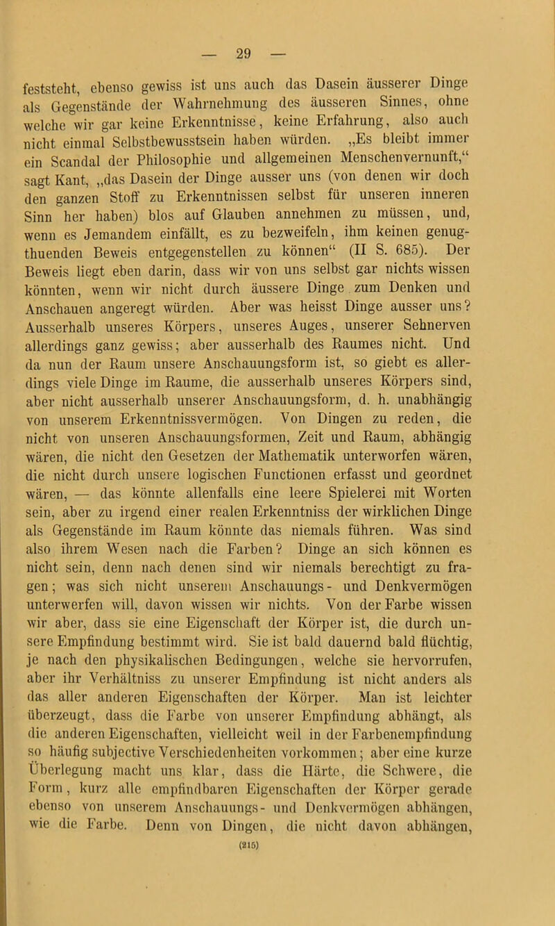 feststeht, ebenso gewiss ist uns auch das Dasein äusserer Dinge als Gegenstände der Wahrnehmung des äusseren Sinnes, ohne welche wir gar keine Erkenntnisse, keine Erfahrung, also auch nicht einmal Selbstbewusstsein haben würden. „Es bleibt immer ein Scandal der Philosophie und allgemeinen Menschenvernunft,“ sagt Kant, „das Dasein der Dinge ausser uns (von denen wir doch den ganzen Stoff zu Erkenntnissen selbst für unseren inneren Sinn her haben) blos auf Glauben annehmen zu müssen, und, wenn es Jemandem einfällt, es zu bezweifeln, ihm keinen genug- thuenden Beweis entgegenstellen zu können“ (II S. 685). Der Beweis liegt eben darin, dass wir von uns selbst gar nichts wissen könnten, wenn wir nicht durch äussere Dinge zum Denken und Anschauen angeregt würden. Aber was heisst Dinge ausser uns? Ausserhalb unseres Körpers, unseres Auges, unserer Sehnerven allerdings ganz gewiss; aber ausserhalb des Raumes nicht. Und da nun der Raum unsere Anschauungsform ist, so giebt es aller- dings viele Dinge im Raume, die ausserhalb unseres Körpers sind, aber nicht ausserhalb unserer Anschauungsform, d. h. unabhängig von unserem Erkenntnissvermögen. Von Dingen zu reden, die nicht von unseren Anschauungsformen, Zeit und Raum, abhängig wären, die nicht den Gesetzen der Mathematik unterworfen wären, die nicht durch unsere logischen Functionen erfasst und geordnet wären, — das könnte allenfalls eine leere Spielerei mit Worten sein, aber zu irgend einer realen Erkenntniss der wirklichen Dinge als Gegenstände im Raum könnte das niemals führen. Was sind also ihrem Wesen nach die Farben? Dinge an sich können es nicht sein, denn nach denen sind wir niemals berechtigt zu fra- gen; was sich nicht unserem Anschauungs- und Denkvermögen unterwerfen will, davon wissen wir nichts. Von der Farbe wissen wir aber, dass sie eine Eigenschaft der Körper ist, die durch un- sere Empfindung bestimmt wird. Sie ist bald dauernd bald flüchtig, je nach den physikalischen Bedingungen, welche sie hervorrufen, aber ihr Verhältniss zu unserer Empfindung ist nicht anders als das aller anderen Eigenschaften der Körper. Man ist leichter überzeugt, dass die Farbe von unserer Empfindung abhängt, als die anderen Eigenschaften, vielleicht weil in der Farbenempfindung so häufigsubjective Verschiedenheiten Vorkommen; aber eine kurze Überlegung macht uns klar, dass die Härte, die Schwere, die Form, kurz alle empfindbaren Eigenschaften der Körper gerade ebenso von unserem Anschauungs- und Denkvermögen abhängen, wie die Farbe. Denn von Dingen, die nicht davon abhängen, (218)