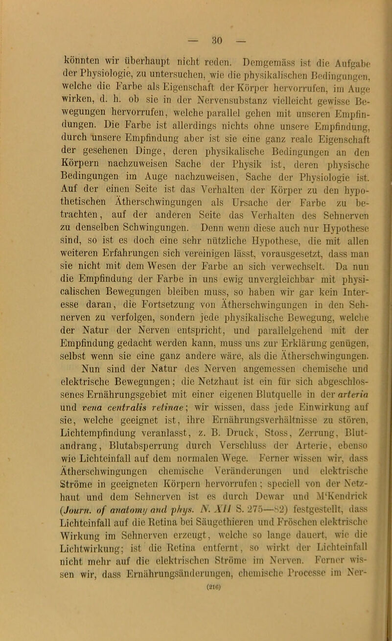 könnten wir überhaupt nicht reden. Demgemäss ist die Aufgabe der Physiologie, zu untersuchen, wie die physikalischen Bedingungen, welche die Farbe als Eigenschaft der Körper hervorrufen, im Auge wirken, d. h. ob sie in der Nervensubstanz vielleicht gewisse Be- wegungen hervorrufen, welche parallel gehen mit unseren Empfin- dungen. Die Farbe ist allerdings nichts ohne unsere Empfindung, durch unsere Empfindung aber ist sie eine ganz reale Eigenschaft der gesehenen Dinge, deren physikalische Bedingungen an den Körpern nachzuweisen Sache der Physik ist, deren physische Bedingungen im Auge nachzuweisen, Sache der Physiologie ist. Auf der einen Seite ist das Verhalten der Körper zu den hypo- thetischen Ätherschwingungen als Ursache der Farbe zu be- trachten, auf der anderen Seite das Verhalten des Sehnerven zu denselben Schwingungen. Denn wenn diese auch nur Hypothese sind, so ist es doch eine sehr nützliche Hypothese, die mit allen weiteren Erfahrungen sich vereinigen lässt, vorausgesetzt, dass man sie nicht mit dem Wesen der Farbe an sich verwechselt. Da nun die Empfindung der Farbe in uns ewig unvergleichbar mit physi- calischen Bewegungen bleiben muss, so haben wir gar kein Inter- esse daran, die Fortsetzung von Ätherschwingungen in den Seh- nerven zu verfolgen, sondern jede physikalische Bewegung, welche der Natur der Nerven entspricht, und parallelgehend mit der Empfindung gedacht werden kann, muss uns zur Erklärung genügen, selbst wenn sie eine ganz andere wäre, als die Ätherschwingungen. Nun sind der Natur des Nerven angemessen chemische und elektrische Bewegungen; die Netzhaut ist ein für sich abgeschlos- senes Ernährungsgebiet mit einer eigenen Blutquelle in der arteria und ve7ia centralis retinae \ wir wissen, dass jede Einwirkung auf sie, welche geeignet ist, ihre Ernährungsverhältnisse zu stören, Lichtempfindung veranlasst, z. B. Druck, Stoss, Zerrung, Blut- andrang, Blutabsperrung durch Verschluss der Arterie, ebenso wie Licbteinfall auf dem normalen Wege. Ferner wissen wir, dass Ätherschwingungen chemische Veränderungen und elektri.sche Ströme in geeigneten Körpern hervorrufen; speciell von der Netz- haut und dem Sehnerven ist es durch Dewar und APKcndrick {Jtmrn. of anatnnvj and'phys. N. All S. 275—s2) festgestellt, dass Lichteinfall auf die Retina bei Säugethieren und Fröschen elektrische Wirkung im Sehnerven erzeugt, welche so lange dauert, wie die Lichtwirkung; ist die Retina entfernt, so wirkt der Lichteinfall nicht mehr auf die elektrischen Ströme im Nerven. Fcrm'r wis- sen wir, dass Ernährungsänderungen, chemische Proccsse im Ner-