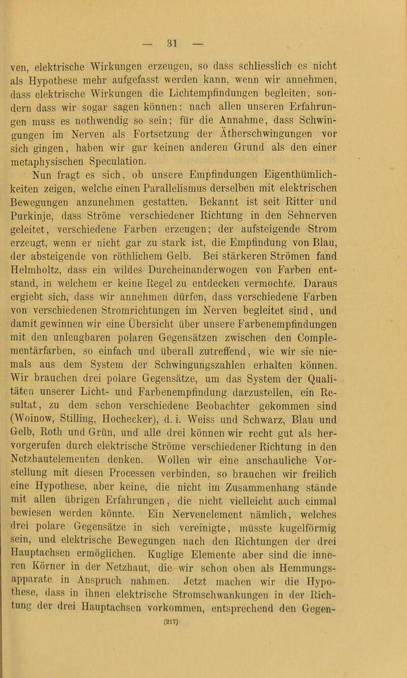 veil, elektrische Wirklingen erzeugen, so dass schliesslich es nicht als Hypothese mehr aiifgefasst werden kann, wenn wir annehinen, dass elektrische Wirklingen die Lichtempfindungen begleiten, son- dern dass wir sogar sagen können: nach allen unseren Erfahrun- gen muss es nothwendig so sein; für die Annahme, dass Schwin- gungen im Nerven als Fortsetzung der Ätherschwiiigungen vor sich gingen, haben wir gar keinen anderen Grund als den einer metaphysischen Speculation. Nun fragt es sich, ob unsere Empfindungen Eigenthümlich- keiten zeigen, welche einen Parallelismus derselben mit elektrischen Bewegungen anzunehmen gestatten. Bekannt ist seit Ritter und Purkinje, dass Ströme verschiedener Richtung in den Sehnerven geleitet, verschiedene Farben erzeugen; der aufsteigende Strom erzeugt, wenn er nicht gar zu stark ist, die Empfindung von Blau, der absteigende von röthlichem Gelb. Bei stärkeren Strömen fand Helmholtz, dass ein wildes Diircheinanderwogen von Farben ent- stand, in welchem er keine Regel zu entdecken vermochte. Daraus ergiebt sich, dass wir annehmen dürfen, dass verschiedene Farben von verschiedenen Stromrichtungen im Nerven begleitet sind, und damit gewinnen wir eine Übersicht über unsere P’arbenempfindungen mit den unleugbaren polaren Gegensätzen zwischen den Comple- mentärfarben, so einfach und überall zutreffend, wie wir sie nie- mals aus dem System der Schwingungszahlen erhalten können. Wir brauchen drei polare Gegensätze, um das System der Quali- täten unserer Licht- und Farbenempfindung darzustellen, ein Re- sultat, zu dem schon verschiedene Beobachter gekommen sind (Woinow, Stilling, Hochecker), d. i. Weiss und Schwarz, Blau und Gelb, Roth und Grün, und alle drei können wir recht gut als her- vorgerufen durch elektrische Ströme verschiedener Richtung in den Netzhautelementen denken. Wollen wir eine anschauliche Vor- stellung mit diesen Processen verbinden, so brauchen wir freilich eine Hypothese, aber keine, die nicht im Zusammenhang stände mit allen übrigen Erfahrungen, die nicht vielleicht auch einmal bewiesen werden könnte. Ein Nervenelement nämlich, welches drei polare Gegensätze in sich vereinigte, müsste kugelförmig sein, und elektrische Bewegungen nach den Richtungen der drei Hauptachsen ermöglichen. Kuglige Elemente aber sind die inne- ren Körner in der Netzhaut, die wir schon oben als Hemmungs- apparate in Anspruch nahmen. Jetzt machen wir die Hypo- these, dass in ihnen elektrische Stromschwankungen in der Rich- tung der drei Hauptachsen Vorkommen, entsprechend den Gegen- (217)