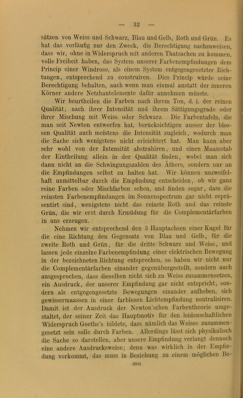 Sätzen von Weiss und Schwarz, Blau und Gelb, Roth und Grün. Es hat das vorläufig nur den Zweck, die Berechtigung nachzuweisen, dass wir, ohne in Widerspruch mit anderen Thatsachen zu koinnieii, volle Freiheit haben, das System unserer Farbenempfindungen dem Princip einer Windrose, als einem System entgegengesetzter Rich- tungen, entsprechend zu construiren. Dies Princip würde seine Berechtigung behalten, auch wenn man einmal anstatt der inneren Körner andere Netzhautelemente dafür annehmen müsste. Wir beurtheilen die Farben nach ihrem Ton, d. i. der reinen Qualität, nach ihrer Intensität und ihrem Sättigungsgrade oder ihrer Mischung mit Weiss oder Schwarz. Die Farbentafeln, die man seit Newton entworfen hat, berücksichtigen ausser der blos- sen Qualität auch meistens die Intensität zugleich, wodurch man die Sache sich wenigstens nicht erleichtert hat. Man kann aber sehr wohl von der Intensität abstrahiren, und einen Maassstab der Eintheilung allein in der Qualität finden, wobei man sich dann nicht an die Schwingungszahlen des Äthers, sondern nur an die Empfindungen selbst zu halten hat. Wir können unzweifel- haft unmittelbar durch die Empfindung entscheiden, ob wir ganz reine Farben oder Mischfarben sehen, und finden sogar, dass die reinsten Farbenempfindungen im Sonnenspectrum gar nicht reprä- sentirt sind, wenigstens nicht das reinste Roth und das reinste Grün, die wir erst durch Ermüdung für die Complemeutärfarben in uns erzeugen. Nehmen wir entsprechend den 3 Hauptachsen einer Kugel für die eine Richtung den Gegensatz von Blau und Gelb, für die zweite Roth und Grün, für die dritte' Schwarz und Weiss, und lassen jede einzelne Farbenempfindung einer elektrischen Bewegung in der bezeichneten Richtung entsprechen, so haben wir nicht nur die Complenientärfarben einander gegenübergestellt, sondern auch ausgesprochen, dass dieselben nicht sich zu Weiss zusammensetzen, ein Ausdruck, der unserer Empfindung gar nicht entspricht, son- dern als entgegengesetzte Bewegungen einander aufheben, sich gewisserniaassen in einer farblosen Lichtempfindung neutralisiren. Damit ist der Ausdruck der Newton’schen Farbentheorie umge- staltet, der seiner Zeit das Hauptmotiv für den leidenschaftlichen Widerspruch Goethe’s bildete, dass nämlich das Weisse zusammen- gesetzt sein solle durch Farben. Allerdings lässt sich physikalisch die Sache so darstcllen, aber unsere Empfindung verlangt dennoch eine andere Ausdrucksweise; denn was wirklich in der Empfin- dung vorkommt, das muss in Beziehung zu einem möglichen Be-