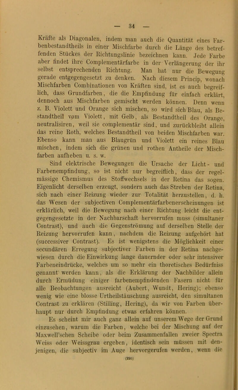 Kräfte als Diagonalen, indem man auch die Quantität eines Far- benbestandtheils in einer Mischfarbe durch die Länge des betref- fenden Stückes der Richtungslinie bezeichnen kann. Jede Farbe aber findet ihre Complementärfarbe in der Verlängerung der ihr selbst entsprechenden Richtung. Man hat nur die Bewegung gerade entgegengesetzt zu denken. Nach diesem Princip, wonach Mischfarben Combinationen von Kräften sind, ist es auch begreif- lich, dass Grundfarben, die die Empfindung für einfach erklärt dennoch aus Mischfarben gemischt werden können. Denn wenn z. B. Violett und Orange sich mischen, so wird sich Blau, als Be- standtheil vom Violett, mit Gelb, als Bestandtheil des Orange, neutralisiren, weil sie complementär sind, und zurückbleibt allein das reine Roth, welches Bestandtheil von beiden Mischfarben war. Ebenso kann man aus Blaugrün und Violett ein reines Blau mischen, indem sich die grünen und rothen Antheile der Misch- farben aufheben u. s. w. Sind elektrische Bewegungen die Ursache der Licht- und Farbenempfindung, so ist nicht nur begreiflich, dass der regel- mässige Chemismus des Stoffwechsels in der Retina das sogen. Eigenlicht derselben erzeugt, sondern auch das Streben der Retina, sich nach einer Reizung wieder zur Totalität herzustellen, d. h. das Wesen der subjectiven Complementärfarbenerscheinungen ist erklärlich, weil die Bewegung nach einer Richtung leicht die ent- gegengesetzte in der Nachbarschaft hervorrufen muss (simultaner Contrast), und auch die Gegenströmung auf derselben Stelle der Reizung hervorrufen kann, nachdem die Reizung aufgehört hat (successiver Contrast). Es ist wenigstens die Möglichkeit einer secundären Erregung subjectiver Farben in der Retina nachge- wiesen durch die Einwirkung lange dauernder oder sehr intensiver Farbeneindrücke, welches um so mehr ein thoretisches Bedürfniss genannt’ werden kann, als die Erklärung der Nachbilder allein durch Ermüdung einiger farbenempfiiidenden Fasern nicht für alle Beobachtungen ausreicht (Aubcrt, Wundt, Hering); ebenso wenig wie eine blosse Urtheilstäuschung ausreicht, den simultanen Contrast zu erklären (Stilling, Hering), da wir von Farben über- haupt nur durch Empfindung etwas erfahren können. Es scheint mir auch ganz allein auf unserem Wege der Grund einzusehen, warum die Farben, welche bei der Mischung auf der MaxwclFschen Scheibe oder beim Zusammenfallen zweier Spectra Weiss oder Weissgrau ergeben, identisch sein müssen mit den- jenigen, die subjectiv im Auge hervorgerufen werden, wenn die (WO)