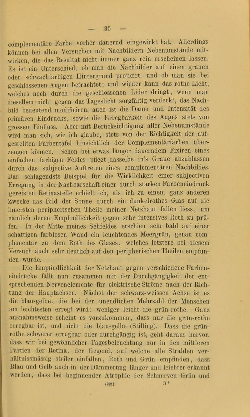 complementäve Farbe vorher dauernd eingewirkt hat. Allerdings können bei allen Versuchen mit Nachbildern Nebenumstände mit- wirken, die das Resultat nicht immer ganz rein erscheinen lassen. Es ist ein Unterschied, ob man die Nachbilder auf einen grauen oder schwachfarbigen Hintergrund projicix’t, und ob man sie bei geschlossenen Augen betrachtet; und wieder kann das rothe Licht, welches noch durch die geschlossenen Lider dringt, wenn man dieselben nicht gegen das Tageslicht sorglältig verdeckt, das Nach- bild bedeutend modificiren, auch ist die Dauer und Intensität des primären Eindrucks, sowie die Erregbarkeit des Auges stets von grossem Einfluss. Aber mit Berücksichtigung aller Nebenumstände wird man sich, wie ich glaube, stets von der Richtigkeit der auf- gestellten Farbentafel hinsichtlich der Complementärfarben über- zeugen können. Schon bei etwas länger dauerndem Fixiren eines einfachen farbigen Feldes pflegt dasselbe in’s Graue abzublassen durch das subjective Auftreten eines complementären Nachbildes. Das schlagendste Beispiel für die Wirklichkeit einer subjectiven Erregung in der Nachbarschaft einer durch starken Farbeneindruck gereizten Retinastelle erhielt ich, als ich zu einem ganz anderen Zwecke das Bild der Sonne durch ein dunkelrothes Glas auf die innersten peripherischen Theile meiner Netzhaut fallen liess, um nämlich deren Empfindlichkeit gegen sehr intensives Roth zu prü- fen. In der Mitte meines Sehfeldes erschien sehr bald auf einer schattigen farblosen Wand ein leuchtendes Meergrün, genau com- plementär zu dem Roth des Glases, welches letztere bei diesem Versuch auch sehr deutlich auf den peripherischen Theilen empfun- den wurde. Die Empfindlichkeit der Netzhaut gegen verschiedene Farben- eindrücke fällt nun zusammen mit der Durchgängigkeit der ent- sprechenden Nervenelemente für elektrische Ströme nach der Rich- tung der Hauptachsen. Nächst der schwarz-weissen Achse ist es die blau-gelbe, die bei der unendlichen Mehrzahl der Menschen am leichtesten erregt wird; weniger leicht die grün-rothe. Ganz ausnahmsweise scheint es vorzukommen, dass nur die grün-rothe erregbar ist, und nicht die blau-gelbe (Stilling). Dass die grün- rothe schwerer erregbar oder durchgängig ist, geht daraus hervor, dass wir bei gewöhnlicher Tagesbeleuchtnng nur in den mittleren Partien der Retina, der Gegend, auf welche alle Strahlen ver- hältnissmässig steiler einfallen, Roth und Grün cmi)finden, dass Blau und Gelb auch in der Dämmerung länger und leichter erkannt werden, dass bei beginnender Atrophie der Sehnerven Grün und (221) 3 *