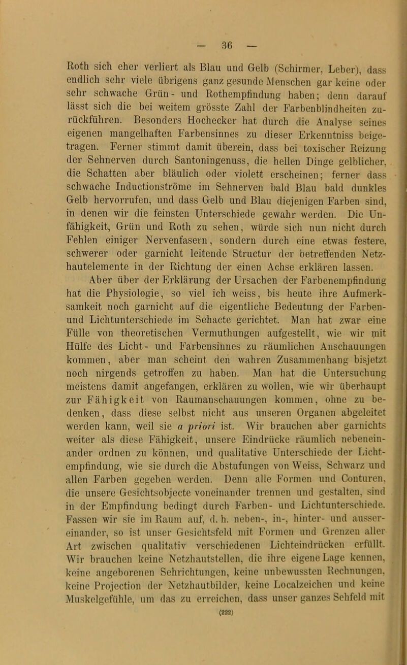 Roth sich eher verliert als Blau und Gelb (Schirmer, Leber), dass endlich sehr viele übrigens ganz gesunde Menschen gar keine oder sehr schwache Grün- und Rothempfindung haben; denn darauf lässt sich die bei weitem grösste Zahl der Farbenblindheiten zu- rückführen. Besonders Hochecker hat durch die Analyse seines eigenen mangelhaften Farbensinnes zu dieser Erkenntniss beige- tragen. Ferner stimmt damit überein, dass bei toxischer Reizung der Sehnerven durch Santoningenuss, die hellen Dinge gelblicher, die Schatten aber bläulich oder violett erscheinen; ferner dass schwache Inductionströme im Sehnerven bald Blau bald dunkles Gelb hervorrufen, und dass Gelb und Blau diejenigen Farben sind, in denen wir die feinsten Unterschiede gewahr werden. Die Un- fähigkeit, Grün und Roth zu sehen, würde sich nun nicht durch Fehlen einiger Nervenfasern, sondern durch eine etwas festere, schwerer oder garnicht leitende Structur der betreffenden Netz- hautelemente in der Richtung der einen Achse erklären lassen. Aber über der Erklärung der Ursachen der Farbenempfindung hat die Physiologie, so viel ich weiss, bis heute ihre Aufmerk- samkeit noch garnicht auf die eigentliche Bedeutung der Farben- und Lichtunterschiede im Sehacte gerichtet. Man hat zwar eine Fülle von theoretischen Vermuthungen aufgestellt, wie wir mit Hülfe des Licht- und Farbensinnes zu räumlichen Anschauungen kommen, aber man scheint den wahren Zusammenhang bisjetzt noch nirgends getroffen zu haben. Man hat die Untersuchung meistens damit angefangen, erklären zu wollen, wie wir überhaupt zur Fähigkeit von Raumanschauungen kommen, ohne zu be- denken, dass diese selbst nicht aus unseren Organen abgeleitet werden kann, weil sie a priori ist. Wir brauchen aber garnichts weiter als diese Fähigkeit, unsere Eindrücke räumlich nebenein- ander ordnen zu können, und qualitative Unterschiede der Licht- empfindung, wie sie durch die Abstufungen von Weiss, Schwarz und allen Farben gegeben werden. Denn alle Formen und Conturen. die unsere Gesichtsobjecte voneinander trennen und gestalten, sind in der Empfindung bedingt durch Farben- und Lichtunterschiede. Fassen wir sie im Raum auf, d. h. neben-, in-, hinter- und ausser- einandcr, so ist unser Gesichtsfeld mit Formen und Grenzen aller Art zwischen qualitativ verschiedenen Lichteindrücken erfüllt. Wir brauchen keine Netzhautstellen, die ihre eigene Lage kennen, keine angeborenen Sehrichtungen, keine unbewussten Rechnungen, keine Projection der Netzhautbilder, keine Localzeichen und keine Muskelgefühle, um das zu erreichen, dass unser ganzes Sehfeld mit (222)