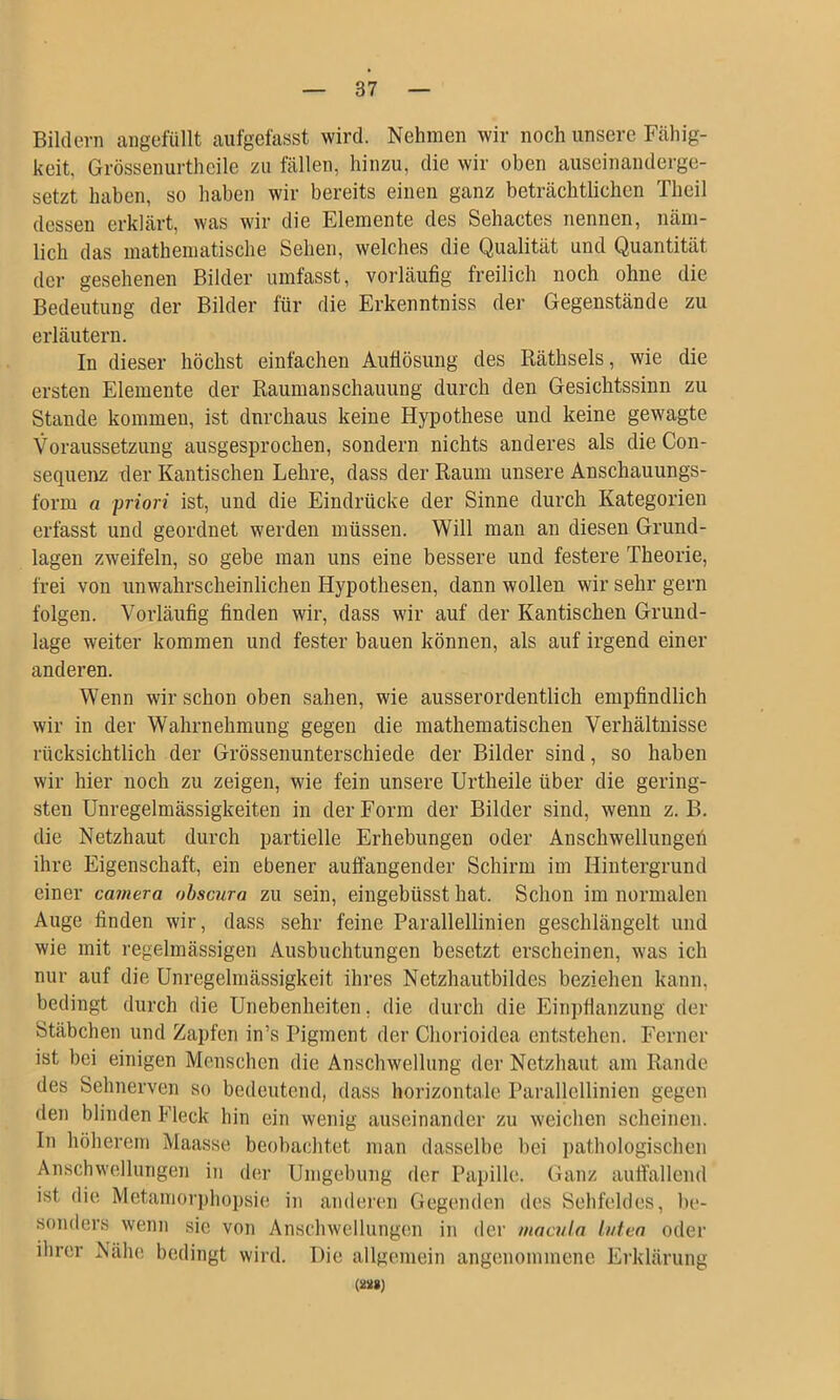 Bildern angefüllt aiifgefasst wird. Nehmen wir noch unsere Fcähig- keit. Grössenurtheile zu fällen, hinzu, die wir oben auseinanderge- setzt haben, so haben wir bereits einen ganz beträchtlichen Theil dessen erklärt, was wir die Elemente des Sehactes nennen, näm- lich das mathematische Sehen, welches die Qualität und Quantität der gesehenen Bilder umfasst, vorläufig freilich noch ohne die Bedeutung der Bilder für die Erkenntniss der Gegenstände zu erläutern. In dieser höchst einfachen Aufiösung des Räthsels, wie die ersten Elemente der Raumanschauung durch den Gesichtssinn zu Stande kommen, ist dnrchaus keine Hypothese und keine gewagte Voraussetzung ausgesprochen, sondern nichts anderes als die Con- sequenz der Kantischen Lehre, dass der Raum unsere Anschauungs- form a priori ist, und die Eindrücke der Sinne durch Kategorien erfasst und geordnet werden müssen. Will man an diesen Grund- lagen zweifeln, so gebe man uns eine bessere und festere Theorie, frei von unwahrscheinlichen Hypothesen, dann wollen wir sehr gern folgen. Vorläufig finden wir, dass wir auf der Kantischen Grund- lage weiter kommen und fester bauen können, als auf irgend einer anderen. Wenn wir schon oben sahen, wie ausserordentlich empfindlich wir in der Wahrnehmung gegen die mathematischen Verhältnisse rücksichtlich der Grössenunterschiede der Bilder sind, so haben wir hier noch zu zeigen, wie fein unsere Urtheile über die gering- sten Unregelmässigkeiten in der Form der Bilder sind, wenn z. B. die Netzhaut durch partielle Erhebungen oder Anschwellungeii ihre Eigenschaft, ein ebener auffangender Schirm im Hintergrund einer camera ohscura zu sein, eingebüsst hat. Schon im normalen Auge finden wir, dass sehr feine Parallellinien geschlängelt und wie mit regelmässigen Ausbuchtungen besetzt erscheinen, was ich nur auf die Unregelmässigkeit ihres Netzhautbildes beziehen kann, bedingt durch die Unebenheiten, die durch die Einpfianzung der Stäbchen und Zapfen in’s Pigment der Chorioidea entstehen. Ferner ist bei einigen Menschen die Anschwellung der Netzhaut am Rande des Sehnerven so bedeutend, dass horizontale Parallellinien gegen den blinden Fleck hin ein wenig auseinander zu weichen scheinen. In höherem Maasse beobachtet man dasselbe bei pathologischen Anschwellungen in der Umgebung der Papille. Ganz auffallend ist die Metaniorj)hopsie in anderen Gegenden des Sehfeldes, be- sonders wenn sie von Anschwellungen in der maailn luten oder ihrer Nähe bedingt wird. Die allgemein angenommene Erklärung (2Ü8J