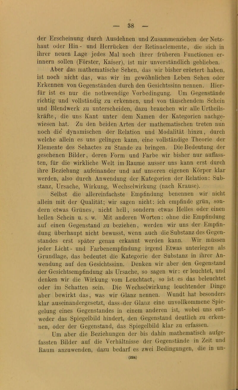 der Erscheinung durch Ausdehnen und Zusaninienziehen der Netz- haut oder Hin- und llerrücken der Retinaeleniente, die sich in ihrer neuen Lage jedes Mal noch ihrer früheren Functionen er- innern sollen (Förster, Kaiser), ist mir unverständlich geblieben. Aber das mathematische Sehen, das wir bisher erörtert haben, ist noch nicht das, was wir im gewöhnlichen Leben Sehen oder Erkennen von Gegenständen durch den Gesichtssinn nennen. Hier- für ist es nur die nothwendige Vorbedingung. Um Gegenstände richtig und vollständig zu erkennen, und von täuschendem Schein und Blendwerk zu unterscheiden, dazu brauchen wir alle Urtheils- kräfte, die uns Kant unter dem Namen der Kategorien nachge- wiesen hat. Zu den beiden Arten der mathematischen treten nun noch die dynamischen der Relation und Modalität hinzu, durch welche allein es uns gelingen kann, eine vollständige Theorie der Elemente des Sehactes zu Stande zu bringen. Die Bedeutung der gesehenen Bilder, deren Form und Farbe wir bisher nur aulfass- ten, für die wirkliche Welt im Raume ausser uns kann erst durch ihre Beziehung aufeinander und auf unseren eigenen Körper klar werden, also durch Anwendung der Kategorien der Relation: Sub- stanz, Ursache, Wirkung, Wechselwirkung (nach Krause). Selbst die allereinfachste Empfindung benennen wir nicht allein mit der Qualität; wir sagen nicht: ich empfinde grün, son- dern etwas Grünes, nicht hell, sondern etwas Helles oder einen hellen Schein u. s. w. Mit anderen Worten: ohne die Empfindung auf einen Gegenstand zu beziehen, werden wir uns der Empfin- dung überhaupt nicht bewusst, wenn auch die Substanz des Gegen- standes erst später genau erkannt werden kann. Wir müssen jeder Licht- und Farbenempfiudung irgend Etwas unterlegen als Grundlage, das bedeutet die Kategorie der Substanz in ihrer An- wendung auf den Gesichtssinn. Denken wir aber den GegeusUind der Gesichtsempfindung als Ursache, so sagen wir: er leuchtet, und denken wir die Wirkung vom Leuchtact, so ist es das beleuchtet oder im Schatten sein. Die Wechselwirkung leuchtender Dinge aber bewirkt das, was wir Glanz nennen. Wundt hat besonders klar auseinandergesetzt, dass der Glanz eine unvollkommene Spie- gelung eines Gegenstandes in einem anderen ist, wobei uns ent- weder das Spiegelbild hindert, den Gegenstand deutlich zu erken- nen, oder der Gegenstand, das Spiegelbild klar zu erfassen. Um aber die Beziehungen der bis dahin mathematisch autge- fassten Bilder auf die Verhältnisse der Gegenstände in Zeit und Raum anzuwenden, dazu bedarf cs zwei Bedingungen, die in un- (iUM)