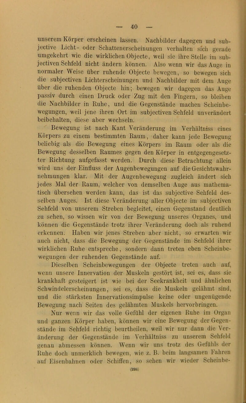 unserem Körper erscheinen lassen. Nachbilder dagegen und sub- jective Licht- oder Schattenerscheinungen verhalten sich gerade umgekehrt wie die wirklichen Objecte, weil sie ihre Stelle im sub- Jectiven Sehfeld nicht ändern können. Also wenn wir das Auge in normaler Weise über ruhende Objecte bewegen, so bewegen sich die subjectiven Lichterscheinungen und Nachbilder mit dem Auge über die ruhenden Objecte hin; bewegen wir dagegen das Auge passiv durch einen Druck oder Zug mit den Fingern, so bleiben die Nachbilder in Ruhe, und die Gegenstände machen Scheinbe- wegungen, weil jene ihren Ort im subjectiven Sehfeld unverändert beibehalten, diese aber wechseln. Bewegung ist nach Kant Veränderung im Verhältniss eines Körpers zu einem bestimmten Raum, daher kann jede Bewegung beliebig als die Bewegung eines Körpers im Raum oder als die Bewegung desselben Raumes gegen den Körper in entgegengesetz- ter Richtung aufgefasst werden. Durch diese Betrachtung allein wird uns der Einfluss der Augenbewegungen auf die Gesichtswahr- nehmungen klar. Mit der Augenbeweguug zugleich ändert sich jedes Mal der Raum, welcher von demselben Auge aus mathema- tisch übersehen werden kann, das ist das subjective Sehfeld des- selben Auges. Ist diese Veränderung aller Objecte im subjectiven Sehfeld von unserem Streben begleitet, einen Gegenstand deutlich zu sehen, so wissen wir von der Bewegung unseres Organes, und können die Gegenstände trotz ihrer Veränderung doch als ruhend erkennen. Haben wir jenes Streben aber nicht, so erwarten wir auch nicht, dass die Bewegung der Gegenstände im Sehfeld ihrer wirklichen Ruhe entspreche, sondern dann treten eben Scheinbe- wegungen der ruhenden Gegenstände auf. Dieselben Scheinbewegungen der Objecte treten aucli auf. wenn unsere Innervation der Muskeln gestört ist, sei es, dass sie krankhaft gesteigert ist wie bei der Seekrankheit und ähnlichen Schwindelerscheinungen, sei es, dass die Muskeln gelähmt sind, und die stärksten Innervationsimpulse keine oder ungenügende Bewegung nach Seiten des gelähmten Muskels hervorbringen. Nur wenn wir das volle Gefühl der eigenen Ruhe im Organ und ganzen Körper haben, können wir eine Bewegung der Gegen- stände im Sehfeld richtig beurtheilen, weil wir nur dann die Ver- änderung der Gegenstände im Verhältniss zu unserem Sehfeld genau abmessen können. Wenn wir uns trotz des Gefühls der Ruhe doch unmerklich bewegen, wie z. B. beim langsamen Fahren auf Eisenbahnen oder Schiflfen, so sehen wir wieder Scheinbe- (28Ö)